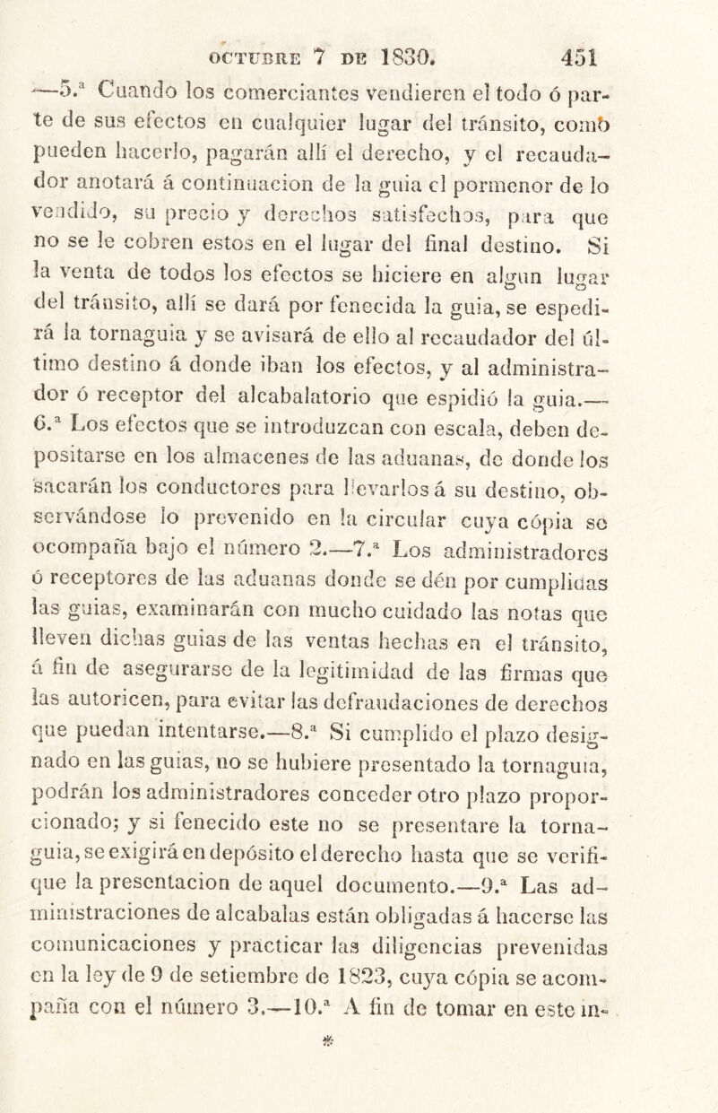 —-5.^ Cuando los comerciantes vendieren el todo ó par- te de sus efectos en cualquier lugar del transito, coinb pueden hacerlo, pagarán allí el derecho, y el recauda- dor anotará á continuación de la guia el pormenor de lo vendido, su precio y derechos satisfechos, para que no se le cobren estos en el lugar del final destino. Si la venta de todos los efectos se hiciere en algún lugar del tránsito, allí se dará por fenecida la guia, se espedi- rá la tornaguía y se avisará de ello al recaudador del úl- timo destino á donde iban los efectos, y al administra- dor ó receptor del alcabaiatorio que espidió la guia.— C. Los efectos que se introduzcan con escala, deben de- positarse en los almacenes de las aduanas, de donde los sacarán los conductores para llevarlos á su destino, ob- servándose lo prevenido en la circular cuya copia so ocompaña bajo el número 2.—7/ Los administradores ó receptores de las aduanas donde se déri por cumplidas las guias, examinarán con mucho cuidado las notas que ileven dichas guias de las ventas hechas en el tránsito, á fin de asegurarse de la legitimidad de las firmas que las autoricen, para evitar las defraudaciones de derechos que puedan intentarse.—8/ Si cumplido el plazo desig- nado en las guias, no se hubiere presentado la tornaguía, podrán ios administradores conceder otro plazo propor- cionado; y si fenecido este no se presentare la torna- guia, se exigirá en depósito el derecho hasta que se verifi- que la presentación de aquel documento.—9.^ Las ad- ministraciones de alcabalas están obligadas á hacerse las comunicaciones y practicar las diligencias prevenidas en la ley de 9 de setiembre de 1823, cuya cópia se acom- paña con el número 3.—10.^ A fin de tomar en este in-.