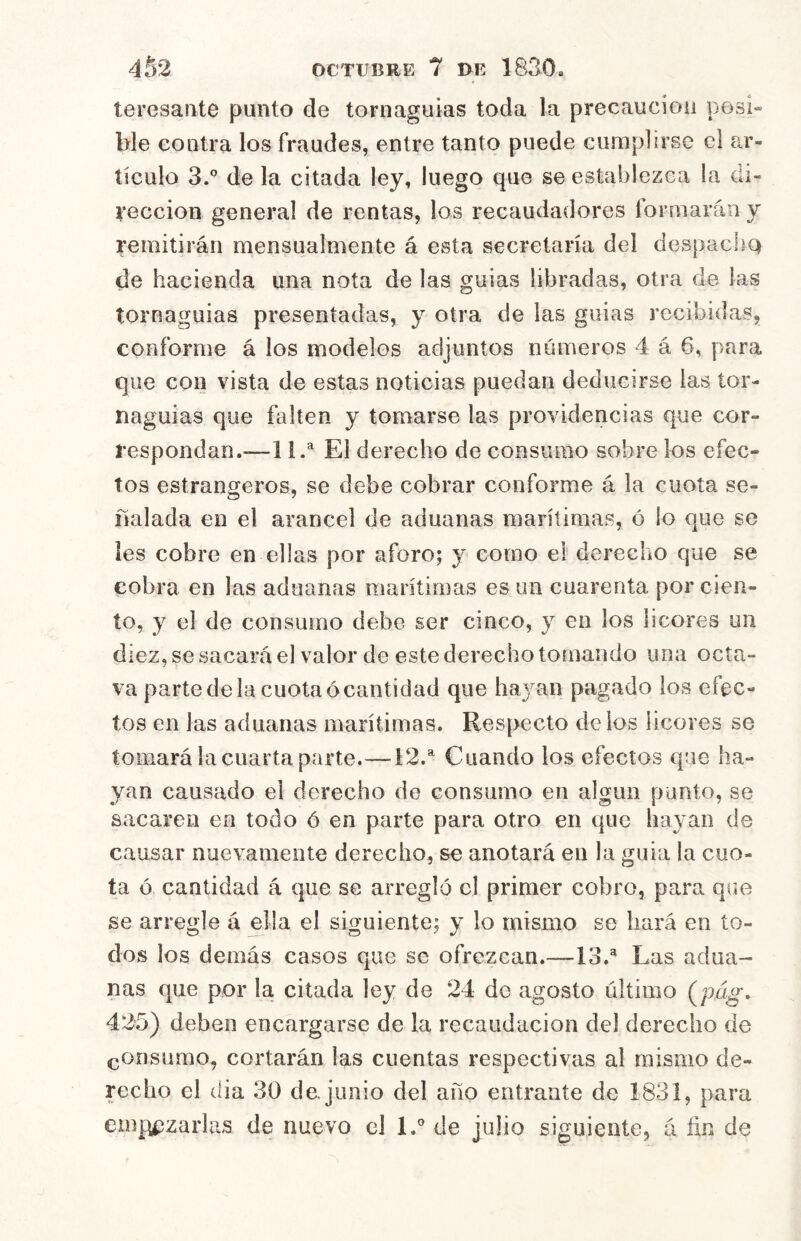teresante punto de tornaguías toda la precaución posi» ble contra los fraudes, entre tanto puede cumplirse ci ar- tículo 3.° de la citada ley, luego que se establezca la di- rección general de rentas, los recaudadores formarán y remitirán mensualmente á esta secretaría del despacliQ de hacienda una nota de las guias libradas, otra de las tornaguías presentadas, y otra de las guias recibidas, conforme á los modeles adjuntos números 4 á 6, para que con vista de estas noticias puedan deducirse las tor- naguías que falten y tomarse las providencias que cor- respondan.-—11.^ El derecho de consumo sobre los efec- tos estrangeros, se debe cobrar conforme á la cuota se- ñalada en el arancel de aduanas marítimas, ó io que se les cobre en ellas por aforo; y como el derecho que se cobra en las aduanas marítimas es un cuarenta por cien- to, y el de consumo debe ser cinco, y en los licores un diez, se sacará el valor de este derecho tomando una octa- va parte de la cuota ócantidad que hayan pagado los efec- tos en las aduanas marítimas. Respecto délos licores se tomará la cuarta parte.—12.^ Cuando los efectos que lia- yan causado el derecho de consumo en algún punto, se sacaren en todo ó en parte para otro en que hayan de causar nuevamente derecho, se anotará en la guia la cuo- ta ó cantidad á que se arregló cl primer cobro, para que se arregle á ella el siguiente; y lo mismo se hará en to- dos los demás casos que se ofrezcan.—13.® Las adua- nas que por la citada ley de 24 de agosto último {pág, 425) deben encargarse de la recaudación del derecho de consumo, cortarán las cuentas respectivas al mismo de- recho cl (lia 30 de. jimio del año entrante de 1831, para empipzarlas de nuevo el IP de julio siguiente, á fin de