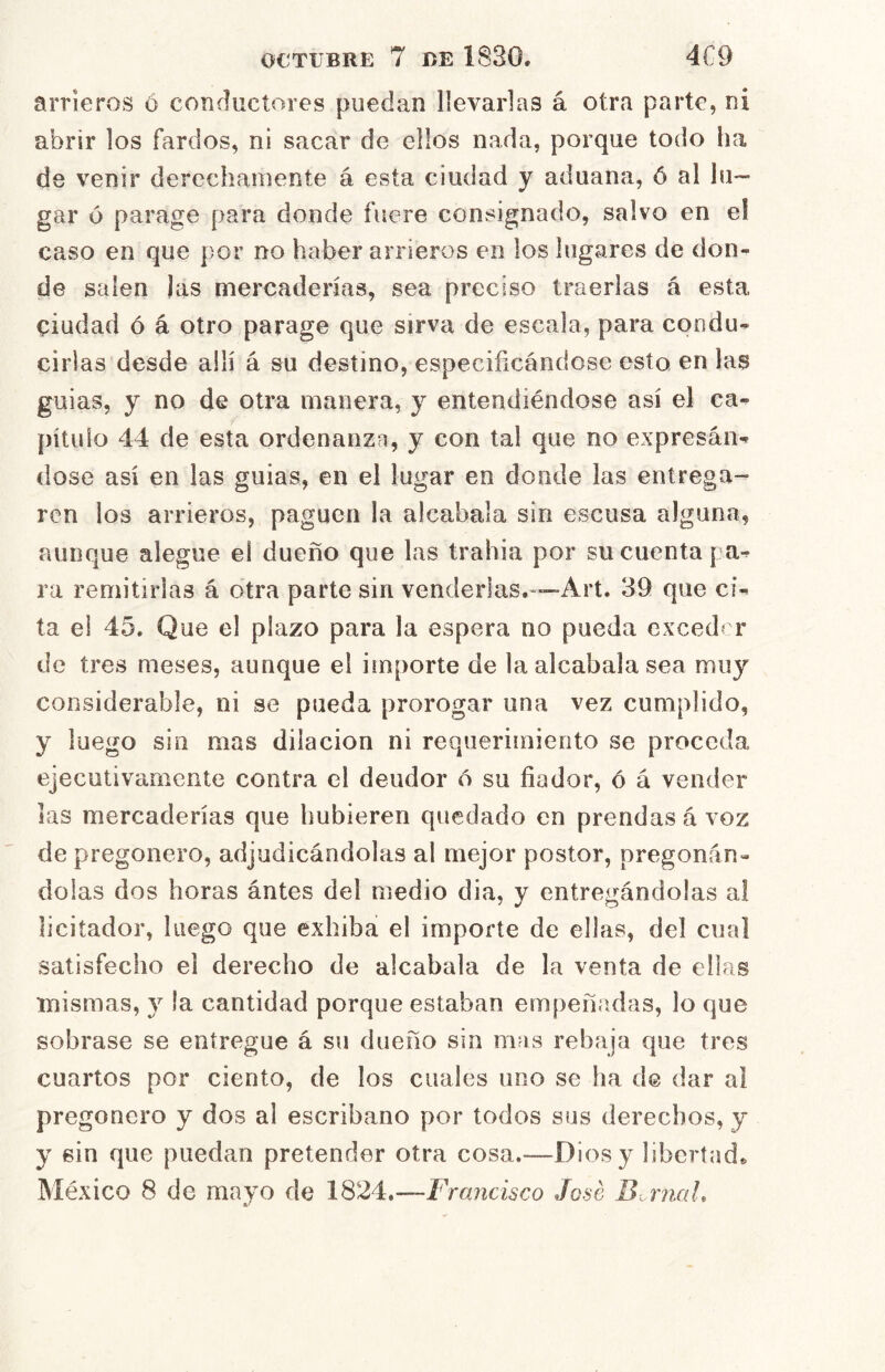 arrieros ó conductores puedan llevarlas á otra parte, ni abrir los fardos, ni sacar de ellos nada, porque todo ha de venir derechamente á esta ciudad y aduana, ó al lu- gar ó parage para donde fuere consignado, salvo en el caso en que por no haber arrieros en los lugares de don- de salen las mercaderías, sea preciso traerlas á esta ciudad ó á otro parage que sirva de escala, para condu- cirlas desde allí á su destino, especificándose esto en las guias, y no de otra manera, y entendiéndose así el ca- pítulo 44 de esta ordenanzn, y con tal que no expresan^ dose así en las guias, en el lugar en donde las entrega- ren los arrieros, paguen la alcabala sin escusa alguna, aunque alegue el dueño que las trahia por su cuenta pa-^ ra remitirlas á otra parte sin venderlas.-—-Art. 39 que ci- ta el 45. Que el plazo para la espera no pueda exceder de tres meses, aunque el importe de la alcabala sea muy considerable, ni se pueda prorogar una vez cumplido, y luego sin mas dilación ni requerimiento se proceda ejecutivamente contra el deudor 6 su fiador, ó á vender las mercaderías que hubieren quedado en prendas á voz de pregonero, adjudicándolas al mejor postor, pregonán- dolas dos horas ántes del medio dia, y entregándolas al licitador, luego que exhiba el importe de ellas, del cual satisfecho el derecho de alcabala de la venta de ellas mismas, y la cantidad porque estaban empeñíidas, lo que sobrase se entregue á su dueño sin m?is rebaja que tres cuartos por ciento, de los cuales uno se ha d@ dar ai pregonero y dos al escribano por todos sus derechos, y y sin que puedan pretender otra cosa.—Dios y libertada México 8 de mayo de 1824.—Francisco José B,.rnaL