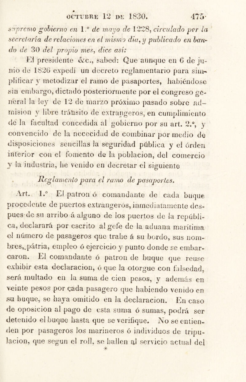 ^r^premo gobierno en I.' de mayo de I2285 circiliado per la secretaría de relaciones en el mismo diu, y publicado en han-- do de 30 del propio mes, dice así: Ei presidente ikc., sabed: Que aunque en 6 de ju« iiio de 1S2G expedí un decreto reglamentario para sim- pbficar y metodizar el ramo de pasaportes, habiéndose sin embargo, dictado posteriormente por el congreso ge- neral la ley de 12 de marzo próximo pasado sobre ad- de la facultad concedida ai gobierno por su art. 2d, y convencido de la nececidad de combinar por medio de disposiciones sencillas la seguridad pública y el órderi interior con ei fomento de la población, del comercio y la industria, he venido en decretar ei siguiente Reglamento para el ramo de pasaportes, Art. l.° El patrón ó comandante de cada buque procedente de puertos extrangeros, inmediatamente des- pues'de su arribo á alguno de los puertos de la repúbli- ca, declarará por escrito al gefe do la aduana marítima gI número de pasageros que trabe á su bordo, sus nom- bres,qjáíria, empleo ó ejercicio y punto donde se embar- caron, El comandante ó patrón d e buque que re use exiiibir esta declaración, ó que la otorgue con falsedad, será multado en la suma de cien pesos, y además en veinte pesos por enda pasagero que habiendo venido en su buque, se haya omitido en la declaración. En caso de oposición al pago de esta suma ó sumas, podrá ser detenido el buque hasta que se verifique. No se entien- den por pasageros los marineros ó individuos de tripu- lación, que según el rol!, se imllen al servicio actual del