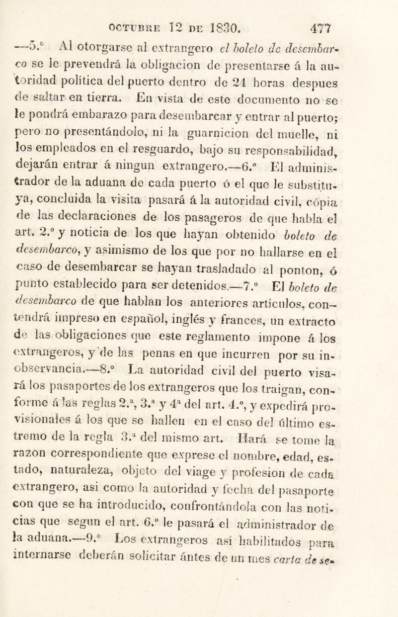 —5.*^ Al otorgarse al extraegero el holelo de desemhetr-^ co se le prevendrá la obligación de presentarse á la au- toridad política del puerto dentro de 24 horas después de saltar en tierra. En vista de este documento no se le ponerá embarazo para desembarcar y entrar al puerto^ pero no presentándolo, ni la guarnición del muelle, ni los empleados en el resguardo, bajo su responsabilidad, dejaran entrar a ningún extrangero.--—6.*’ El adminis- trador de la aduana de cada puerto ó el (|ue le substitu- ya, concluida la visita pasará á la autoridad civil, cópia de las declaraciones de los pasageros de ejue habla el art. 2,° y noticia de los que hayan obtenido boleto de desembarco, y asimismo de los que por no hallarse en el caso de desembarcar se hayan trasladado al ponton, ó punto establecido para ser detenidos.—7.° El boleto de desembarco de que hablan los anteriores artículos, con- tendrá impreso en español, inglés y francés, un extracto de las obligaciones que este reglamento impone á los extraiigeros, y de las penas en que incurren por su in- obseiVancia.” 8»° Ea autoridad civil del puerto visa- rá los pasaportes de los extrangeros que los traigan, con- forme á las reglas 2.% 3.^ y 4^ del art. 4/, y expedirá pro- visionales á ios que se hallen en el caso del último es- tremo de la regía 3.^ del mismo art. Hará se tome la razón correspondiente que exprese el nombre, edad, es- lado, naturaleza, objeto del viage y profesión de cada extiangero, asi como la autoridad y lecha del pasaporte con que se ha introducido, confrontándola con las noti- cias que según el art. 6.« le pasará el administrador de la aduana.—-9.^ Los extrangeros así habilitados para internarse deberán solicitar ántes de un mes caria de