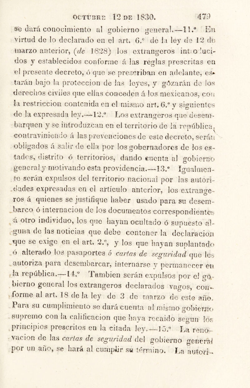 se (Jará conocimiento al gobierno general.—II.® En o o virtud de lo declarado en el art* 6.® de la ley de 12 dfe marzo anterior^ (^de J628) los extrangeros intio ’uci- dos y establecidos conforme á las reglas prescritas en el presente decreto, ó que se prescriban en adelante, es»- taran bajo la protección de las leyes, y gózaráii do los derechos civiles que ellas conceden á los mexicanos, con la restricción contenida en el mismo art. 6.®y signientes de la expresada ley.-—^12.® Los extranjeros que deseoi» barquen y se iotroduzcao en el territorio de la república. contravinieDCo á las prevenciones de este decreto, serán'' obligados á salir de ella por los gobernadores de los es- tados, oistrito <> territorios, dando cuenta al gobierno general y motivando esta providencia.-—13.® ígiialmcn^ te serán expiilsos ciel territorio nacional por las autori- , dudes expresadas en el anículo anterior, los extrange-^ ros á quienes se justifique haber usado para su desem- oarco ó interoaciOii de los docomentos correspondientes á otro individuo, los que hayan ocultado ó supuesto aL guiia de las noticias que debe contener la declaración que se exige en el art^ 2.®, y los que liayan suplantado ó alterado los pasaportes o cartas de seguridad que les autoriza para desembarcar, internarse y permanecer en • la república.—[i,® También serán expulsos por el go - bierno general los extrangeros declarados vagos, con*- forme al art. 18 de la ley de 3 de marzo de este año. Para su cumplimiento se dara cuenta oJ mismo gobierno supremo con la calificación que haya recaído según los principios prescritos en la citada ley,—15.® La reno- vación de las cartas de seguridad del gobierno gencraJ por un año, se hará al cumplir sw término. La autori-^