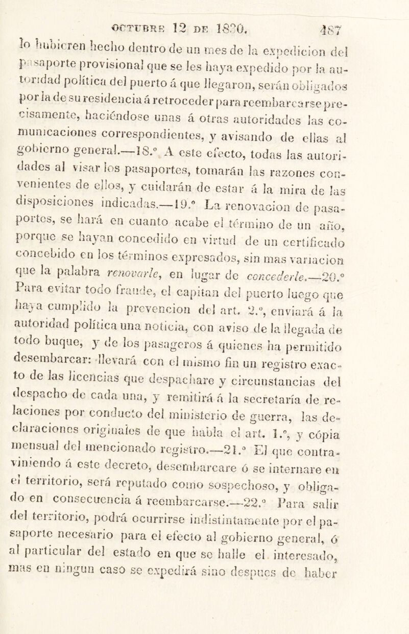 i orTiTBRR 12 nií 1820, lo luibicren hecho dentro de un mes de la expedición de! r- '«aporte provisional que se les haya expedido por la au- toridad politica del puerto á que llegaron, serán obligados por ¡a de su residencia á retroceder para reembarcarse pre- cisamente, haciéndose unas á otras autoridades las co- municaciones correspondientes, y avisando de ellas al gol.icrno genera!.—IS. A este efecto, todas las autori- dades al visar ios pasaportes, tomarán las razones con- venientes de ellos, y cuidarán de estar á la mira de las disposiciones indicadas.—19.» La renovacioa de pasa- portes, se i.aiá en cuanto acabe eLíéruiuio de un aíio, porque se hayan concedido en virtud de un certificado concebido en ¡os términos expresados, sin mas vanacioa que la palabra renovarle, en lugar de concederle 20.» Para evitar todo fraude, e! capitán del puerto luego que haya cumplido ¡a prevención del art. 2.“, enviará á ¡a autoridad política una noticia, con aviso tie la llegada de todo buque, y de ¡os jiasageros á quienes ha permitido desembarcar: -llevará con el niismo fin un registro exac- to de las licencias que despachare y circunstancias del despacho de cada una, y remitirá á la secretaría de re- laciones por conducto del ministerio de guerra, las de- claraciones origínalos de que habla el art. I.”, y copia mensual dcl mencionado registro.—21.El que coutra- vinienao a este decreto, desembarcare ó se internare eii ei teiritorio, será reputado como sospechoso, y obliga- do en consecuencia á rccinbarcarse.—22.“ Para salir del territorio, podrá ocurrirse iníüstintamente por el pa- sapoite necesario para el efecto al gobierno geoerab ó al particular del estado en que se halle el interesado, mas en ningún caso se expedirá sino después de haber