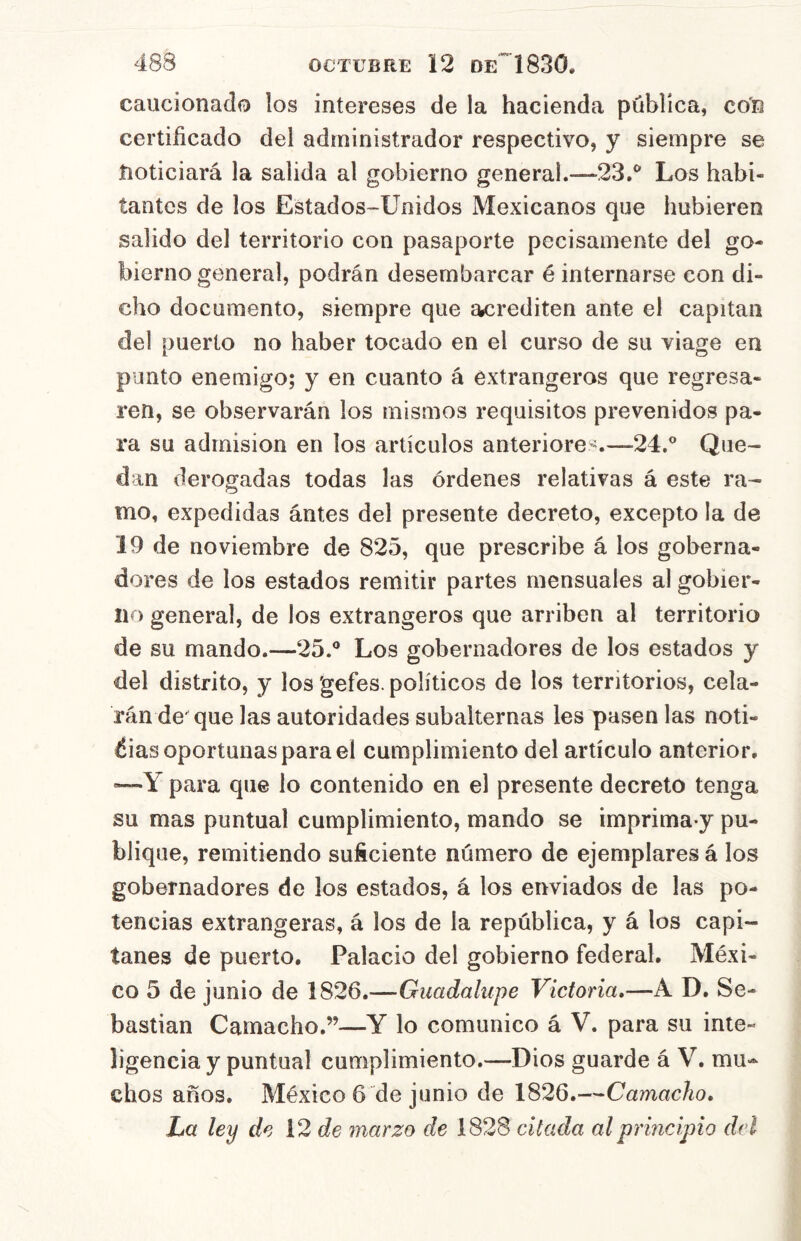 caucionado los intereses de la hacienda pública, con certificado del administrador respectivo, y siempre se íioticiará la salida al gobierno general.—23.^ Los habi- tantes de los Estados-Unidos Mexicanos que hubieren salido del territorio con pasaporte pecisamente del go- bierno general, podrán desembarcar é internarse con di- cho documento, siempre que acrediten ante el capitán del puerto no haber tocado en el curso de su viage en punto enemigo; y en cuanto á éxtrangeros que regresa- ren, se observarán los mismos requisitos prevenidos pa- ra su admisión en los artículos anteriores.—24.° Que- dan derogadas todas las órdenes relativas á este ra- mo, expedidas ántes del presente decreto, excepto la de 19 de noviembre de 825, que prescribe á los goberna- dores de los estados remitir partes mensuales al gobier- no general, de los extrangeros que arriben al territorio de su mando.—25.° Los gobernadores de los estados y del distrito, y los 'gefes. políticos de los territorios, cela- rán de que las autoridades subalternas les pasen las noti- éias oportunas para el cumplimiento del artículo anterior. '—Y para que lo contenido en el presente decreto tenga su mas puntual cumplimiento, mando se imprima y pu- blique, remitiendo suficiente número de ejemplares á los gobernadores de los estados, á los enviados de las po- tencias extrangeras, á los de la república, y á los capi- tanes de puerto. Palacio del gobierno federal. Méxi- co 5 de junio de 1826.—Guadalupe Victoria,—A D. Se- bastian Camacho.”—Y lo comunico á V. para su inte- ligencia y puntual cumplimiento.—Dios guarde á V. mu- chos años. México 6 de junio de 1826.—Camacho, La ley de 12 de marzo de \S2S citada al principio del