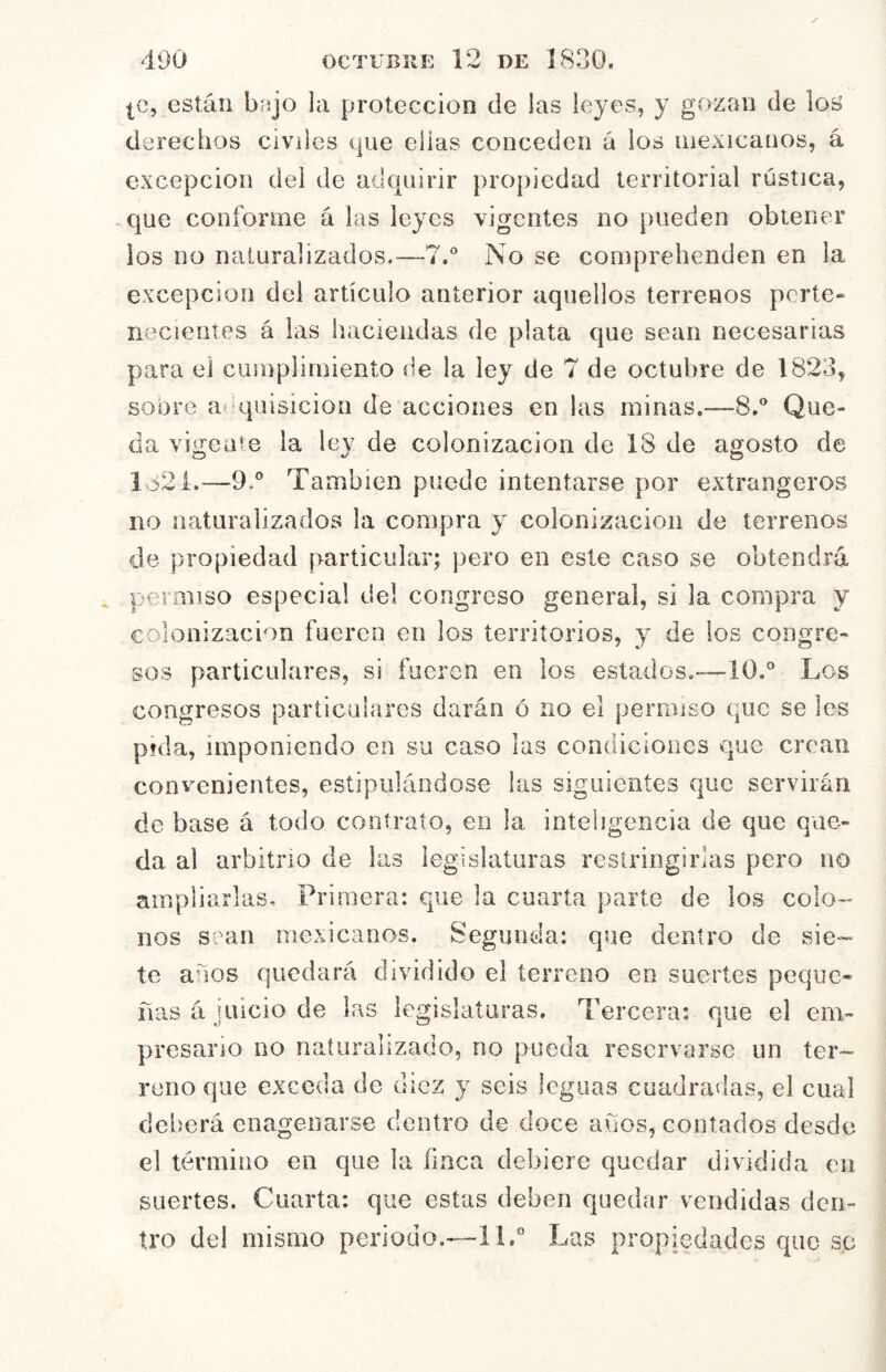 |C, están bajo la protección de las leyes, y gozan de los derechos Civdes que ellas conceden á los mexicanos, á excepción del de adcpiirir propiedad territorial rústica, que coíiforme á las leyes vigentes no pueden obtener los no naturalizados.—7.° No se comprehenden en la excepción del artículo anterior aquellos terrenos perte- necientes á las haciendas de plata que sean necesarias para el cuinpliniienío de la ley de 7 de octubre de 1823, sobre a^^quisicion de acciones en las minas.—8.® Que- da vigente la ley de colonización de 18 de agosto de 1321.—9.° También puede intentarse por extrangeros no naturalizados la compra y colonización de terrenos de propiedad particular; pero en este caso se obtendrá permiso especial del congreso general, si la compra y colonización fueren en los territorios, y de los congre- sos particulares, si fueren en los estados.-—10.® Los congresos particulares darán ó no el permiso que se les pida, imponiendo en su caso las condiciones que crean convenientes, estipulándose las siguientes que servirán de base á todo contrato, en la inteligencia de que que- da al arbitrio de las legislaturas restringirlas pero no ampliarlas. Primera: que la cuarta parte de los colo- nos sean mexicanos. Segunda: que dentro de sie- te anos quedará dividido el terreno en suertes peque- ñas á I lucio de las legislaturas. Tercera: que el em- presario no naturalizado, no pueda reservarse un ter- reno que exceda de diez y seis leguas cuadradas, el cual deberá enageoarse dentro de doce años, contados desde el término en que la finca debiere quedar dividida en suertes. Cuarta: que estas deben quedar vendidas den- tro del mismo periodo.—11.® Las propiedades que s.c