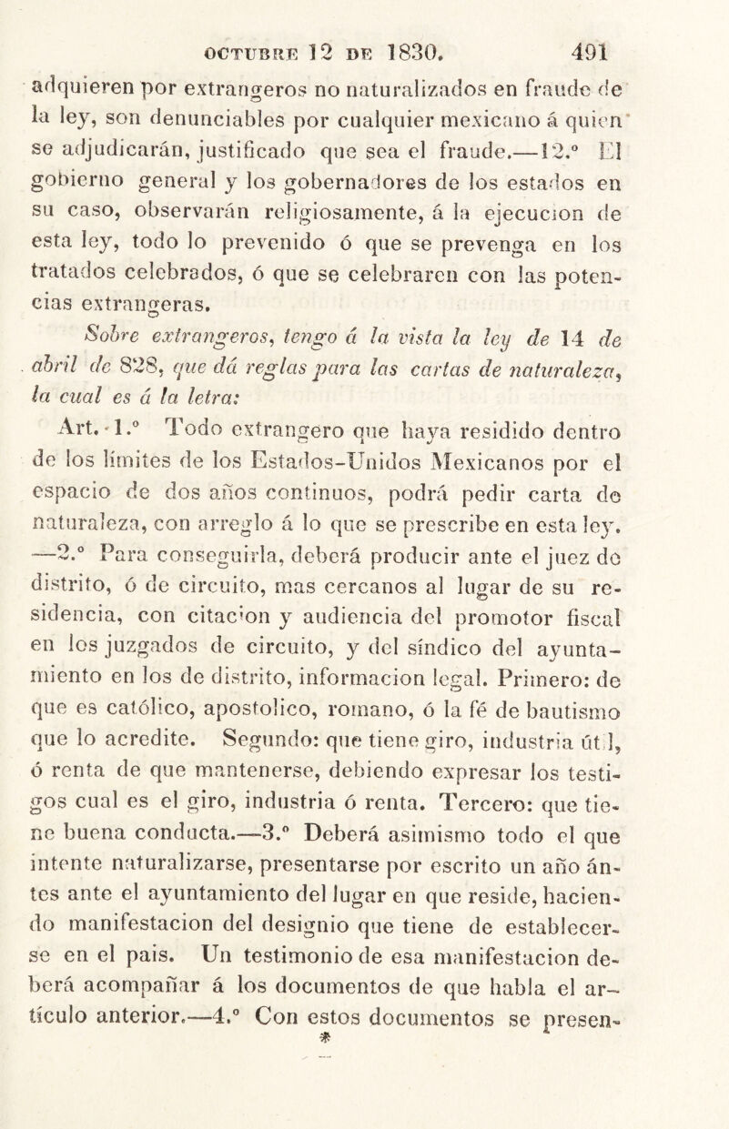 adquieren por extrangeros no naturalizados en fraude de la ley, son denunciables por cualquier mexicano á quien* se adjudicarán, justificado que sea el fraude.—12.° El gobierno general y los gobernadores de los estados en su caso, observarán religiosamente, á la ejecución de esta ley, todo lo prevenido ó que se prevenga en los tratados celebrados, ó que se celebraren con las poten- cias extranjeras. Sohre extrangeros^ tengo á la vista la ley de 14^ de abril de 828, que dá reglas para las cartas de naturaleza^ la cual es á la letra: Art.-1.° Todo extrangero que haya residido dentro de los limites de los Estados-Unidos Mexicanos por el espacio de dos años continuos, podrá pedir carta de naturaleza, con arreglo á lo que se prescribe en esta ley. —2.° Para conseguirla, deberá producir ante el juez do distrito, ó de circuito, mas cercanos al lugar de su re- sidencia, con citación y audiencia del promotor fiscal en los juzgados de circuito, y del síndico del ayunta- miento en los de distrito, información legal. Primero: de que es católico, apostólico, romano, ó la fé de bautismo que lo acredite. Segundo: que tiene giro, industria út I, ó renta de que mantenerse, debiendo expresar los testi- gos cual es el giro, industria ó renta. Tercero: que tie- ne buena conducta.—3.° Deberá asimismo todo el que intente naturalizarse, presentarse por escrito un año án- tes ante el ayuntamiento del lugar en que reside, hacien- do manifestación del designio que tiene de establecer- se en el pais. Un testimonio de esa manifestación de- berá acompañar á los documentos de que habla el ar- tículo anterior.—4.° Con estos documentos se presen-