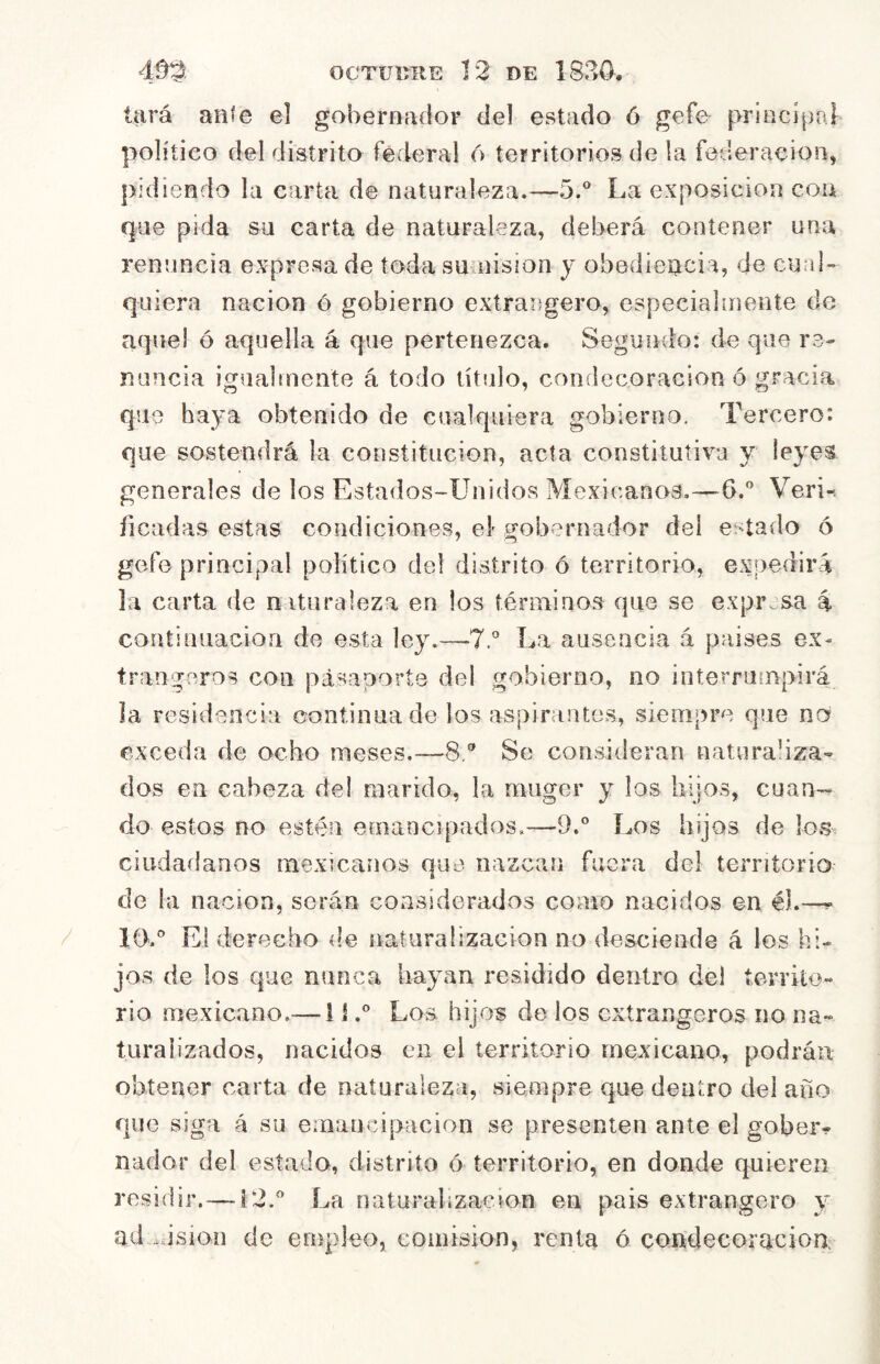 lará ante el gobernador del estado ó gefe principal político del distrito federal 6 territorios de la federación, pidiendo la carta de naturaleza.—5.® La exposición coa que pida su carta de naturaleza, deberá contener una renuncia expresado toda sumisión y obediencia, de cuaU quiera nación ó gobierno extrangero, especialmente de aquel ó aquella á que pertenezca. Segundo: de que re- nuncia igualmente á todo título, condecoración ó gracia que haya obtenido de cualquiera gobierno. Tercero: que sostendrá la constitución, acta constitutiva y leyes generales de los Estados-Unidos Mexicanos,—G.” Veri-. ficadas estas condiciones, el- gobernador del estado ó gofo principal político de! distrito ó territorio, expedirá la carta de naturaleza en los términos que se expresa á continuación de esta ley.—T.* La ausencia á países ex- tranjeros con pasaporte del gobierno, no interrumpirá la residencia continua de los aspirantes, siempre que na exceda de ocho meses.—8.® Se consideran naturaliza- dos en cabeza de! marido, la rnuger y los hijos, cuan-^ do estos no estén emancipados,—9.° Los hijos de los ciudadanos mexicanos que nazcan fuera del territorio de la nación, serán considerados como nacidos en él.—^ 10.'’ El derecho d.e naturalización no desciende á los hi- jos de los que nunca hayan residido dentro del territo- rio mexicano.— 1 íLos hijos de los extrangeros no na- turalizados, nacidos en el territorio mexicano, podrán obtener carta de naturaleza, siempre que dentro del año que siga á su emancipación se presenten ante el gober- nador del estado, distrito ó territorio, en donde quieren residir. —12.'’ La naturalización en pais extrangero y ad .lision de empleo, comisión, renta ó condecoracionr
