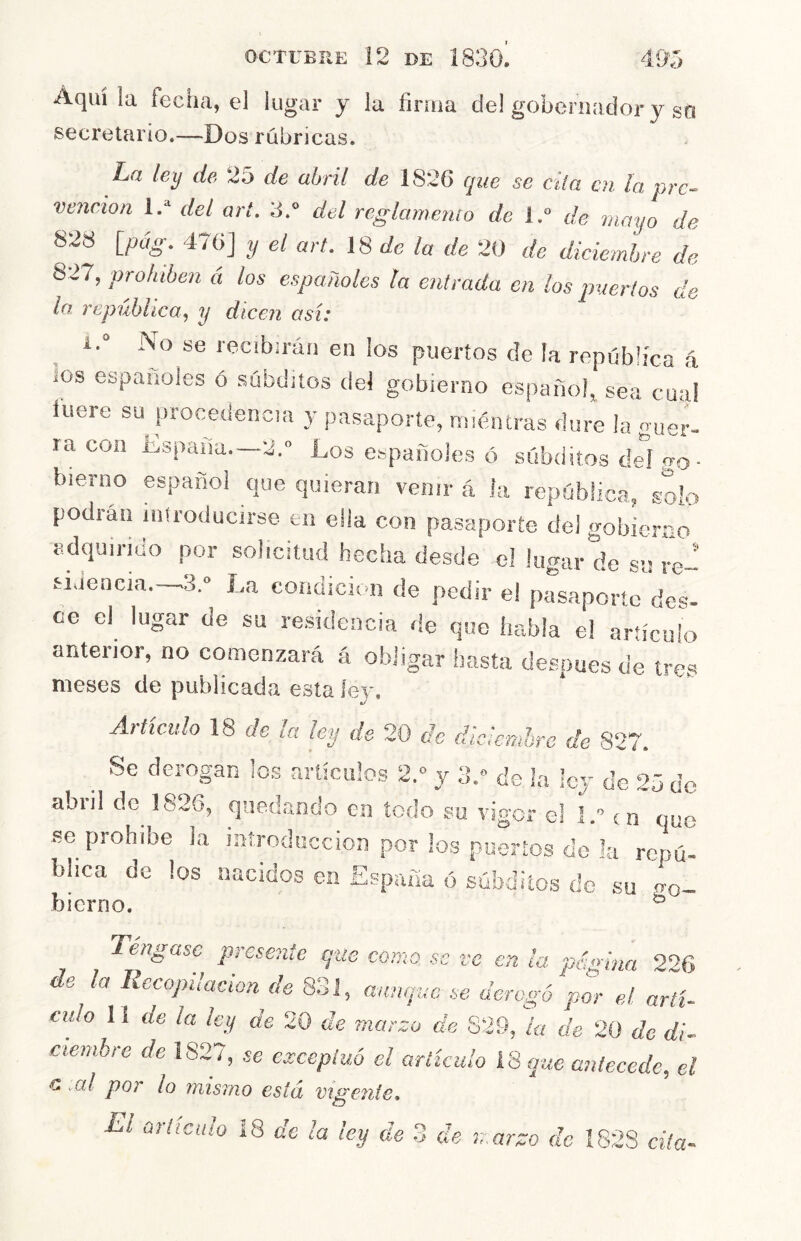 ^ ) el lUj^cli y la firma de! gobernador y sn secretario.—Dos rúbricas. La ley de 25 de abril de 1826 que se ella en la pre- vención 1.* del art. 3.“ del reglamento de l.“ de mayo de 828 {pag. 476] y el art. IS de la de 20 de diciembre de 827, prohíben á los españoles la entrada en los ¡merlos de la república, y dicen así: i. No se recibirán en los puertos de la república á ios españoles ó súbditos del gobierno español sea cual luere su procedencia y pasaporte, mientras dure la guer- ra con España.—2.° Los españoles ó súbditos del go- bierno español que quieran venir á la república, solo podran iniroducirse en ella con pasaporte del gobierno adquirido por solicitud hecha desde el lugar de s» re-' aJencia. ^3.» La condición de pedir el pasaporte des- ee el lugar de su re.sidcncia de que habla el artículo anterior, no comenzará á obligar hasta de.spues de tres meses de publicada esta lev. a/ Artículo 18 de la ley de 20 de diciembre de 827. ^ Se derogan los artículos 2.° y 3.» do la ley de 25 de abril de^ 1826, qaed.ando en todo su vigor el I. í n que se prohíbe la introducción por los puertos do la repú- blica de los nacidos en España ó súbditos de su o-q- bierno. ^ Tengase plísente que como se ve en la página 226 ■e la Recopilación de 831, aunque se derogó por el arti- culo 11 de la ley de 20 de marzo de S29, la de 20 de di- ciembie de 182se exceptuó el articulo 18 que antecede, el G .al por lo mismo está Vigente, El articulo i8 de la ley de 3 de marzo de I82S cita-