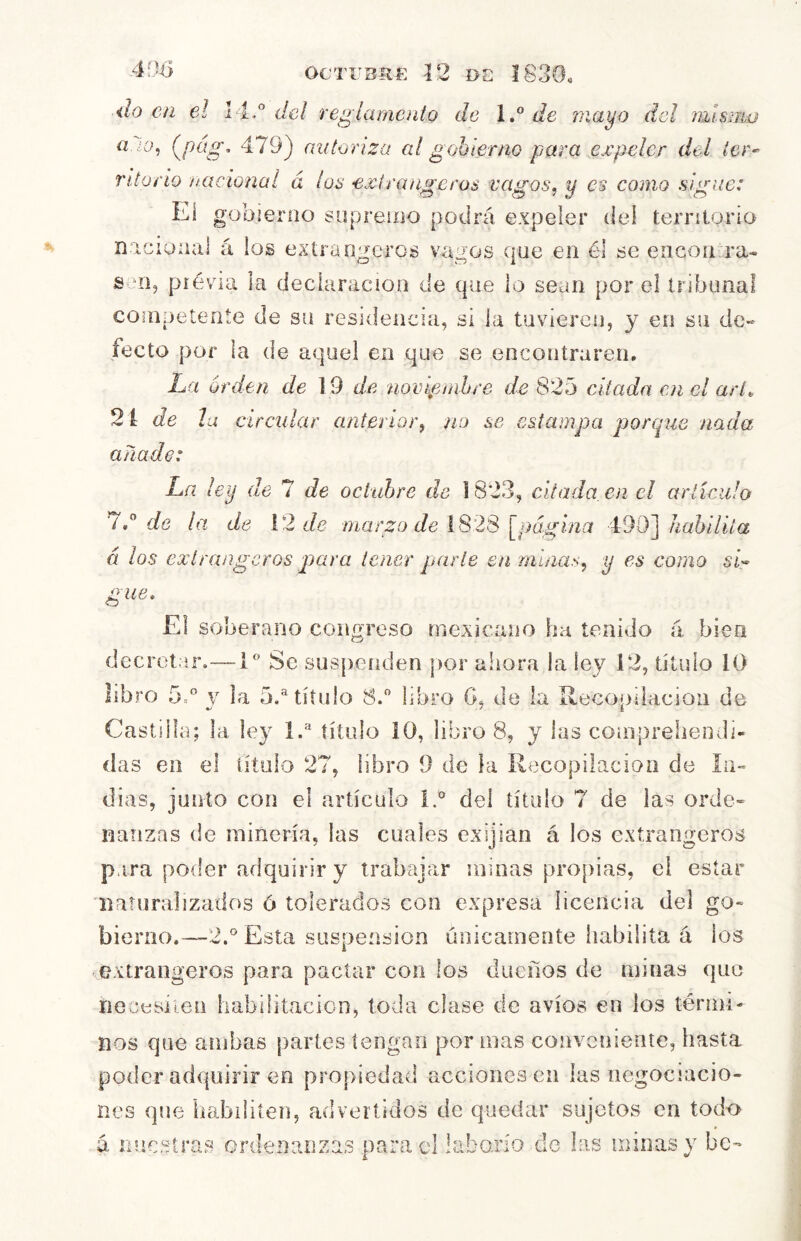 do en el dei regiamento de de maj^o del mismo a. ¿o, {^pág, 479) caitoriza al gobierno para expeler del ier^ ritorío nacional á los exlrangeros vagos, y es como sigue: Eí gobierno suprenio podrá expeler del terriloria niciunal á los exlrangeros vagos que en él se encorura-. s TI, piévia la declaración de que io sean por el tribunal conipetente de su residencia, si la tuvieren, y en su de- fecto por la de aquel en que se encontraren. La orden de 19 de ?iompmhre de 825 citada en el arl^ 2i de la circidar anterior, no se estampa porcpie nada añado: La ley de 7 de octubre de i 823, citada, en el artículo 7d de la de \2 de marzo de 1828 [página 490]/^aá¿7b‘a á los exírangeros p)ara tener parte en minas, y es como sd gue. El soberano congreso mexicano ha tenido á bien decretar.-—iSe suspenden |)or ahora la ley 12, título 10 libro 5d V ia 5,® título Sd libro G, de la Recopilaeioii de Castilla; la ley Id título 10, libro 8, y las conipreliendi- das en el título 27, libro 9 de la Recopilación de in- dias, junto con el artículo Id del título 7 de las orde- nanzas de minería, las cuales exijian á los exlrangeros para poder adquirir y trabajar minas pro[)ias, el estar ■naturalizados ó tolerados con expresa licencia del go- bierno.—-2.° Esta suspensión únicamente habilita á los -extrangeros para pactar con los dueños de minas que riocesíien habilitación, toda clase de avíos en los térmi- nos que ambas partes tengan por mas conveniente, hasta poder adquirir en propiedad acciones en las negociacio- nes que habiliten, advertidos de quedar sujetos en todo á nuestras ordenanzas parad iaborío de las minas y be-