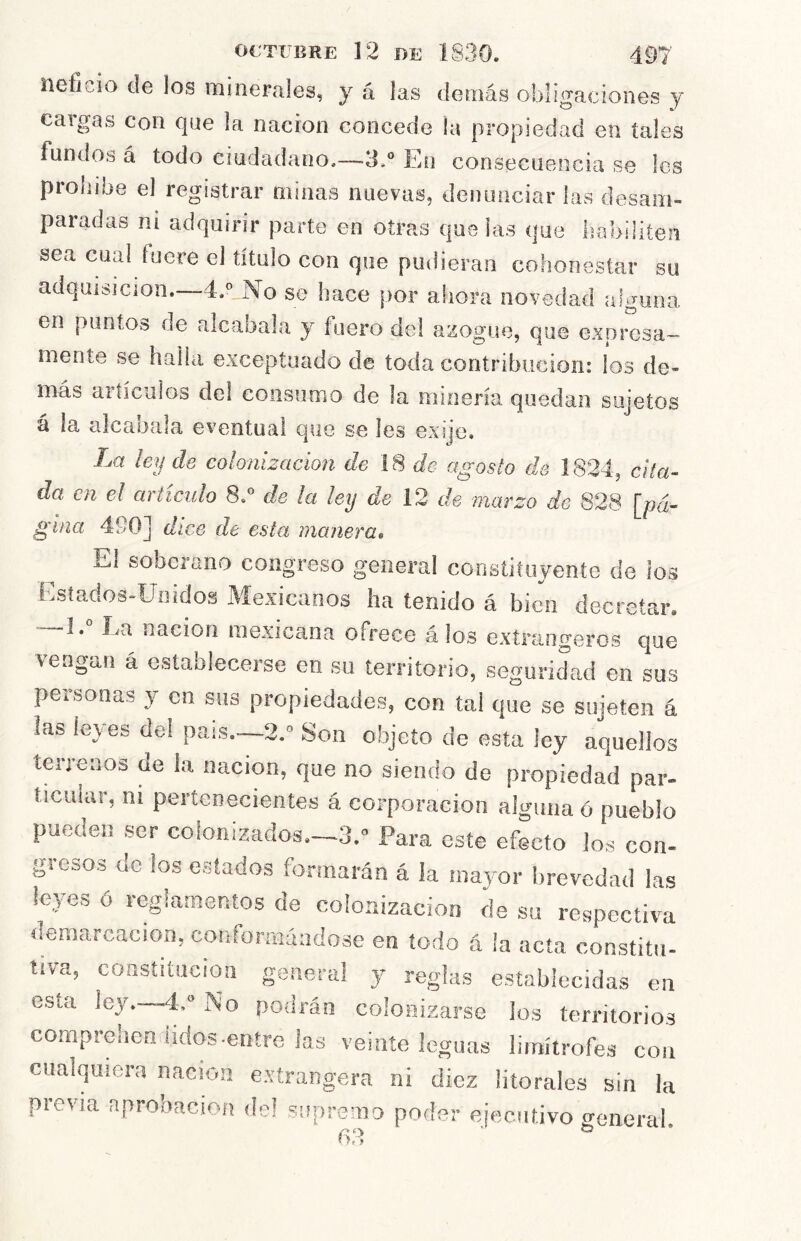 neficio de los minerales, y á las demás obligaciones y cargas con que la nación concede la propiedad en tales fundos á todo ciudadano.—3.° En consecuencia se les prohíbe el registrar minas nuevas, denunciar las desam- paradas ni adquirir parte en otras que las que habiliten sea cual fuere el título con que pudieran cohonestar su adquisición. 4.'’ No se hace por ahora novedad alguna en puntos de alcabala y fuero del azogue, que expresa- mente se halla exceptuado de toda contribución: los de- más artículos del consumo de la minería quedan sujetos á la alcaoala eventual que se íes exqc. La leu de colonización de 18 de agosto de 1824, cita- da en el artículo 8.° de la ley de 12 de 'marzo de 828 [pá- gina 490] dice de esta manera» Ei soberano congreso general constiíuyento de ios Estados-Unidos Mexicanos ha tenido á bien decretar. 1. Ea nación mexicana ofrece á ios extrangeros que \engaii á establecerse en su territorio, seguridad en sus personas 3^ en sus propiedades, con tal que se sujeten á las leves del país.—2.° Son objeto de esta ley aquellos terrenos de la nación, que no siendo de propiedad par- ticular, ni pertenecientes á corporación alguna ó pueblo pueden ser coionizados.-3.» Para este efecto los con- gjesos üc los estados formarán á la inaj^or brevedad las leyes ó reglamentos de colonización de su respectiva demarcación, conforraáadose en todo á la acta constitu- tiva, constitución general y reglas establecidas eu esta ley—4,“ No podrán colonizarse los territorios comprehen ¡idos-entre las veinte leguas limítrofes con cualquiera nación extrangera ni diez litorales sin la previa aprobación de! supremo poder ejecutivo general.