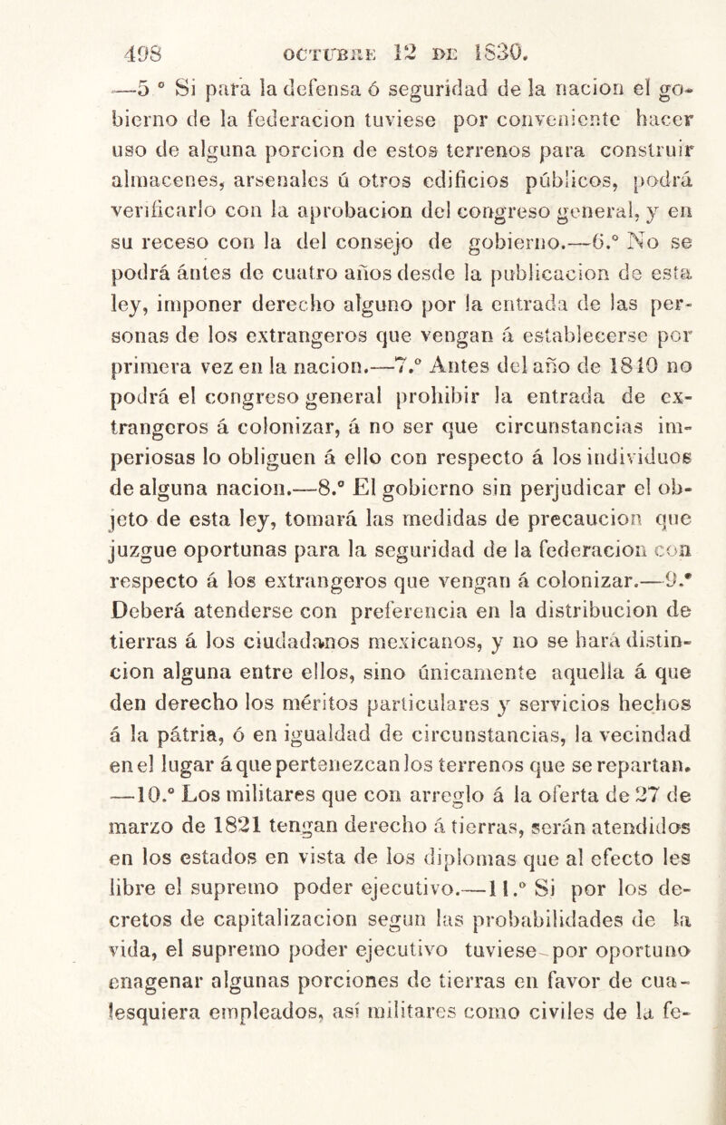 —5 ° Si para la defensa ó seguridad de !a nación el go- bierno de la federación tuviese por conveniente hacer uso de alguna porción de estos terrenos para construir almacenes, arsenales ú otros edificios públicos, podrá verificarlo con la aprobación del congreso general, y en su receso con la del consejo de gobierno.—6.* No se podrá antes de cuatro años desde la publicación de esta ley, imponer derecho alguno por la entrada de las per« sonas de los extrangeros que vengan á establecerse por primera vez en la nación.—7.^ Antes del año de 1810 no podrá el congreso general prohibir la entrada de ex- trangeros á colonizar, á no ser que circunstancias im- periosas lo obliguen á ello con respecto á los individuos de alguna nación.—8.® El gobierno sin perjudicar el ob- jeto de esta ley, tomará las medidas de precaución que juzgue oportunas para la seguridad de la federación con respecto á los extrangeros que vengan á colonizar,—9.* Deberá atenderse con preferencia en la distribución de tierras á los ciudadanos mexicanos, y no se hará distin- ción alguna entre ellos, sino únicamente aquella á que den derecho los méritos particulares y servicios hechos á la pátria, ó en igualdad de circunstancias, la vecindad en el lugar á que pertenezcan los terrenos que se repartan* —10,® Los militares que con arreglo á la oferta de 27 de marzo de 1821 tengan derecho á tierras, serán atendidos en los estados en vista de ios diplomas que al efecto Ies libre el supremo poder ejecutivo.— liy Si por los de- cretos de capitalización según las probabilidades de la vida, el supremo poder ejecutivo tuviese por oportuno enagenar algunas porciones de tierras en favor de cua- lesquiera empleados, así militares como civiles de la fe-
