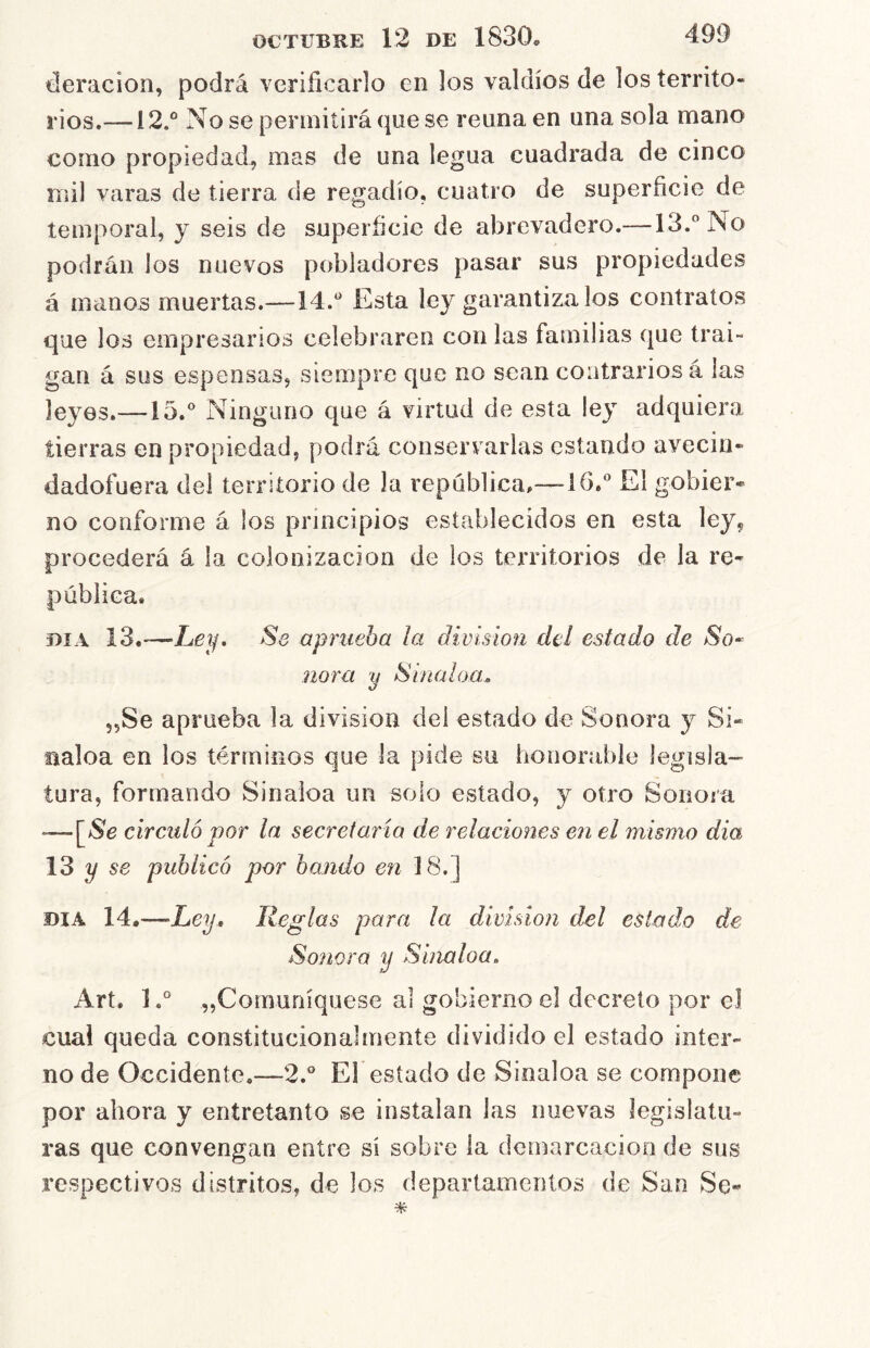 deracion, podrá verificarlo en los valdíos de los territo- rios,— i 2.° No se permitirá que se reúna en una sola mano como propiedad, mas de una legua cuadrada de cinco mil varas de tierra de regadío, cuatro de superficie de temporal, y seis de superficie de abrevadero.— IS.^’No podrán los nuevos pobladores pasar sus propiedades á manos muertas.-—14.Esta ley garantízalos contratos que los empresarios celebraren con las familias que trai- gan á sus espensas, siempre que no sean contrarios á las leyes.—15.® Ninguno que á virtud de esta ley adquiera tierras en propiedad, podrá conservarlas estando avecin- dadofuera del territorio de la república,—16.® El gobier- no conforme á los principios establecidos en esta ley, procederá á la colonización de ios territorios de la re- pública. DIA 13.-—Ley, Se aprueba ¡a división del estado de So^ ñora y Sinaloa. jjSe aprueba la división dei estado de Sonora y Si- naloa en los términos que la pide su honorable legisla- tura, formando Sinaloa un solo estado, y otro Sonora -—[Ne circuló por la secretaría de redaciones en el mismo dia 13 2/ se publicó per bando en 18.] DIA 14.—Ley., Reglas para la división del estado de Sonora y Sinaloa, Art. ]„Comuníquese al gobierno el decreto por el cual queda constitucionalmente dividido el estado inter- no de Occidente.—2.® El estado de Sinaloa se compone por ahora y entretanto se instalan las nuevas legislatu- ras que convengan entre si sobre la demarcación de sus respectivos distritos, de los departamentos de San Se«