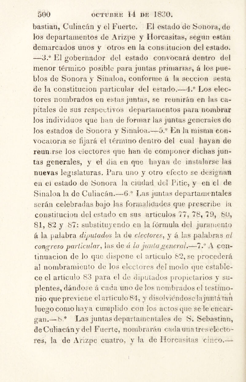 hastian, Culiacán y el Fuerte. El estado de Sonora, de los departamentos de Arizpe y Horcasitas, según están demarcados unos y otros en la consútucion del estado. —3.® El gobernador del estado convocará dentro del menor término posible para juntas primarias, á los pue- blos de Sonora y Sinaloa, conforme á la sección sesta de la constitución particular del estado.—4.® Los elec- tores nombrados en estas juntas, se reunirán en las ca- pitales de sus respectivos departamentos para nombrar los individuos que inin de formar las juntas generales de los estados de Sonora y Sinaioa,—5.'’ En la misma con- vocatoria se fijará el lérmiuo dentro del cual hayan de reun.rse los electores que han de componer dichas jun- tas generales, y el día en que hayan de instalarse las nuevas legislaturas. Para uno y otro efecto se designan en eí estado de Sonora la ciudad dcl Pitic, y en el de Sinaloa la de Culiacán,—6° Las juntas departamentales serán celebradas bajo las formalidades que prescribe la constitución del estado en sus artículos 77, 78, 79, SU, 81, 82 y 87: substituyendo en la fórmula del juramento á la palabra diputados la de electores^ y á las palabras al congreso parllcular^ las de « ¡a junta general,—1A con- timiacion de lo que dispone el artículo 82, se procederá al nombramiento de los electores del modo que estable- ce el artículo 83 para el de dipuíatlos propietarios y su- plentes, dándose á cada uno de los nombrados el testimo- nio que previene el arlículo 84, 3^ disolviéndose ia junta tan luego como havm cumplido con los actos que se le encar- gamos,® Las juntas departamentales de S. Sebastian, de Culiacán y del Fuerte, nombrarán cada una tres electo- res, la de Anzpe cuatro, y la de Horcasitas cinco.— I