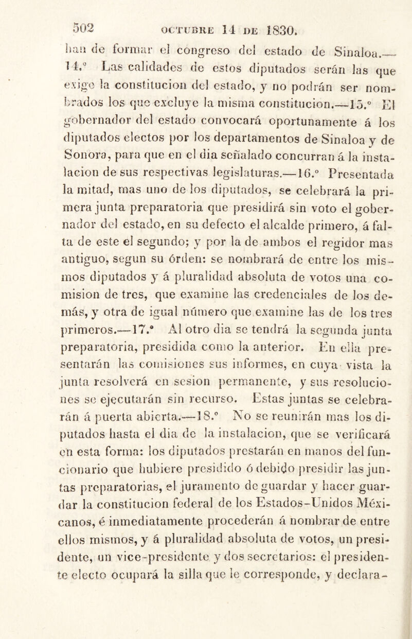 lian de formar ei congreso del estado de Sinaloa.— í 4,'^ Las calidades de estos diputados serán las que exige la constitución del estado, y no podrán ser nom- brados los que excluye la misma constitución.—15.® Eí gobernador del estado convocará oportunamente á los diputados electos por los departamentos de Sinaloa y de Sonora, para que en el dia señalado concurran á la insta- lación desús respectivas legislaturas.— i6.° Presentada la mitad, mas uno de los diputados, se celebrará la pri- mera junta preparatoria que presidirá sin voto el gober- nador del estado, en su defecto el alcalde primero, á fal- ta de este el segundo; y por la de ambos el regidor mas antiguo, según su órden: se nombrará de entre los misa- mos diputados y á pluralidad absoluta de votos una co- misión de tres, que examine las credenciales de los de- más, y otra de igual número que examine las de los tres primeros.'—17.® Al otro dia se tendrá la segunda junta preparatoria, presidida como la anterior. En ella pre- sentarán las comisiones sus informes, en cuya vista la junta resolverá en sesión permanente, y sus resolucio- nes se ejecutarán sin recurso. Estas juntas se celebra- rán á puerta abierta.-—18.® No se reunirán mas los di- putados hasta el dia de la instalación, que se verificará en esta forma: los diputados prestarán en manos del fun- cionario que hubiere presidido ó debido presidir lasjun- tas preparatorias, el juramento de guardar y hacer guar- dar la constitución federal de los Estados-Unidos Mexi- canos, é inmediatamente procederán á nombrar de entre ellos mismos, y á pluralidad absoluta de votos, un presi- dente, un vice~presidcnte y dos secretarios: el presiden- te electo ocupará la silla que le corresponde, y declara-