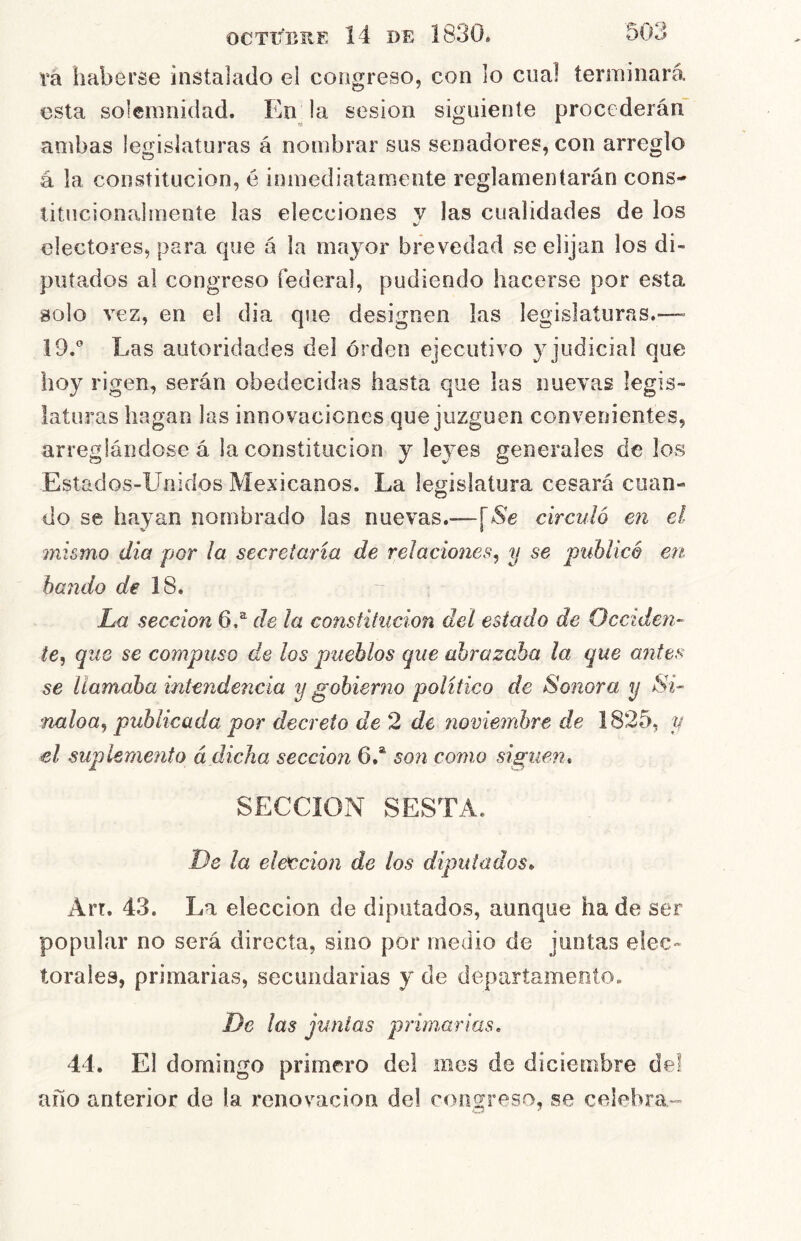 rá haberse instalado el congreso, con lo cual terminará esta solemnidad. En^ la sesión siguiente procederán ambas legislaturas á nombrar sus senadores, con arreglo á la constitución, é inmediatamente reglamentarán cons- titucionalmeníe las elecciones v las cualidades de los electores, para que á la mayor brevedad se elijan los di- putados al congreso federal, pudiendo hacerse por esta solo vez, en el dia que designen las legislatnras.—» 19.'’ Las autoridades del orden ejecutivo y judicial que hoy rigen, serán obedecidas hasta que las nuevas legis- laturas hagan las innovaciones que juzguen convenientes, arreglándose á la constitución y leyes generales délos Estados-Unidos Mexicanos. La legislatura cesará cuan- do se hayan nombrado las nuevas.—circuló en el mismo dia por la secretaria de relaciones^ y se publicó en bando de 18, La sección 6.^ de la constitución del estado de Occiden- te, que se compuso de los pueblos que abrazaba la que antes se llamaba intendencia y gobierno politico de Sonora y Si- naloa, publicada por decreto de 2 de jiovieinbre de 1825, y el suplemento á dicha sección 6.* son como sigue?!, SECCION SESTA. De la elex^cion de los diputados, Arr. 43. La elección de diputados, aunque ha de ser popular no será directa, sino por medio de juntas elec- torales, primarias, secundarias y de departamento. De las juntas primarias. 44. El domingo primero del mes de diciembre del año anterior de la renovación del congreso, se celebra--