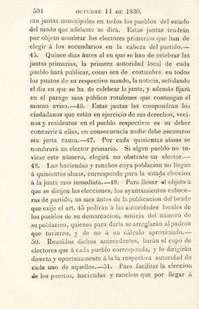 ran jüütas municipales en todos los pueblos del estado del modo que adelante se dirá. Estas juntas tendrán por objeto nombrar los electores primarios que lian de •elegir á los secundarios en la cabeza del partido.— 45. Quince dias áníes al en que se han de celebrar las juntas primarias, la primera autoridad local de cada pueblo hará publicar, corno sea de costumbre en todos los puntos de su respectivo mando, la noticia, señalando el dia en que se ha de celebrar la junta, y además fijará en el parage mas público rotulones que contengan el mismo aviso.—46. Estas juntas las compondrán los ciudadanos que están en ejercicio de sus derechos^ veci- nos y residentes en el pueblo respectivo: es su deber concurrirá ellas, en consecuencia nadie debe escusarse sin justa causa.—47. Por cada quinientas almas se nombrará un elector primario. Si algún pueblo no tu- viese este número, elegirá no obstante un elector.—* 48. Las haciendas y ranchos cuya población no llegue á quinientas almas, corresponde para la citada elección á la junta mas inmediata.—-49. Para llenar «1 objeto á que se dirijen las elecciones, los ayuníamieritos cabece- ras de partido, un mes ántes de ía publicación del bando que exije el art, 45 pedirán á las autoridades locales de los pueblos de su demarcación, noticia de! número de su población, quienes para darla se arreglarán aí padrón que tuvieren, y de no á un cálculo aproximado.— 50. Reunidos dichos antecedentes, harán el cupo cíe electores que á cada pueblo corresponda, y lo dirigirán directa y oportunamente á la la respectiva autoridad de cada uno de aquellos.—5E Para facilitarla elección de los puestos, haciendas y ranchos que por llegar á