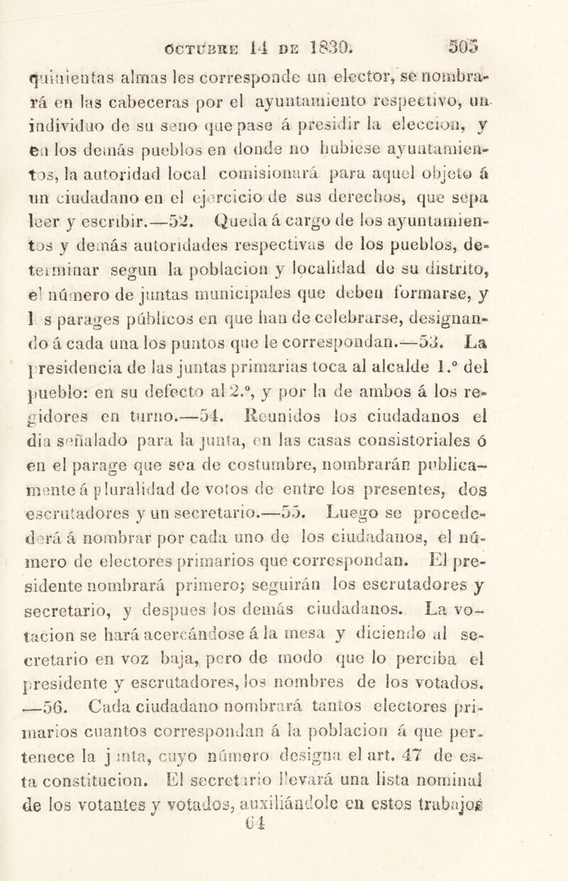 qiiííiieotas almas les corresponde un elector, se oombra- rá en las cabeceras por el ayuntíaniieiito respectivo, uii individuo de su seno (jue pase á presidir la elección, y ea los demás pueblos en donde no hubiese a}auitamien- tos, la autoridad local comisiooiirá para aquel objeto á un ciudadano en el ejercicio de sus derechos, que sepa leer y escribir.—52. Queda á cargo de los ayuntamien» tos y demás autoridades respectivas de los pueblos, de® teiminar según la población y localidad de su distrito, el número de juntas municipales que deben formarse, y 1 s parages públicos en que han de celebrarse, designan- do á cada una los pantos que le correspondan.—53. La l'residencia de las juntas primarias toca al alcalde l,° del j)ueblo: en su defecto al 2.% y por la de ambos á los re- gidores en turno.—54. lieunidos los ciudadanos el día señalado para la junta, en las casas consistoriales ó en el parage que sea de costumbre, nombrarán publica- mente á pluralidad de votos de entre los presentes, dos escrutadores y un secretario.—55. Luego so procede- d'^rá á nombrar por cada uno de los ciudadanos, el nú- mero de electores primarios que correspondan. El pre- sidente nombrará primero; seguirán los escrutadores y secretario, y despees los demás ciudadanos. La vo- tación se hará acercándose á la mesa y diciendo al se- cretario en voz baja, pero de modo que lo perciba el |;residente y escrutadores, los nombres de los votados. —-56. Cada ciudadano nombrará tantos electores pri- marios cuantos correspondan á la población á que per» teriece la j iota, cuyo número designa el arí. 47 de es- ta constitución. El secrctirio llevará una lista norninai de los votantes y votados, auxiliándole en estos trabajojé