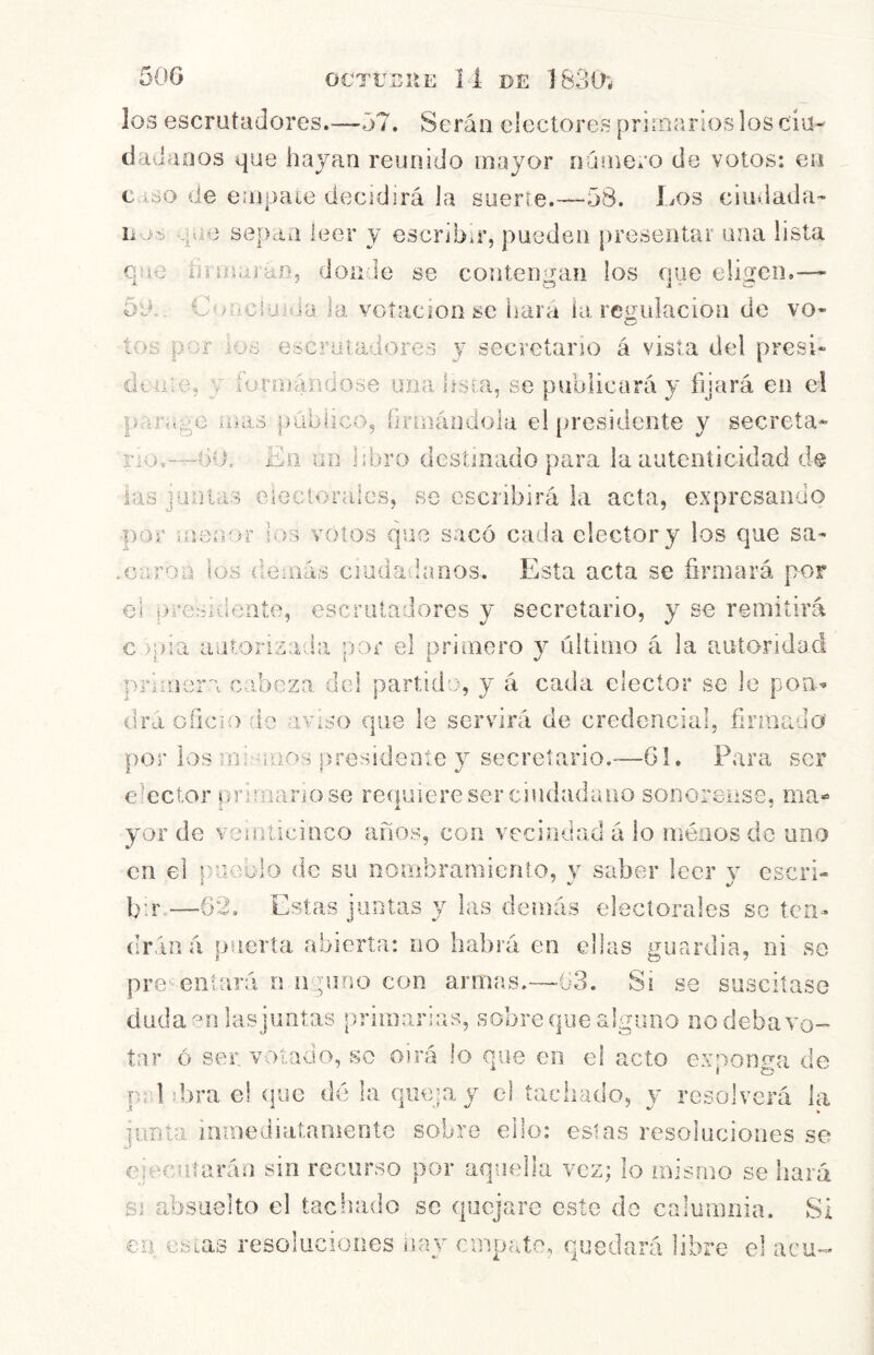 los escrutadores.—57. Serán electores prirnarios los ciu- dadanos que hayan reunido mayor ninnero de votos: en c ióo de enjpaie decidirá la sueiae.—58. Los ciudada- que sepan leer y escribir, pueden [ireseiUar una lista que hímajanj doir.le se contengan los que eligen.— 50.. CoaciüHia la votación se liara ía regulación de vo- tos por los escrutadores y secretario á vista del presi* dt-aie, j íurniándose una hsm, se publicará y fíjará en el parage mas publico, iinnáodola el [iresidente y secreta- rio.—bu. Eli un libro destinado para la autenticidad d@ las juntas eiecíorales, se escribirá la acta, expresando ■por menor los votos que sacó cada elector y los que sa* .caroa los demás ciudadanos. Esta acta se firmará por el prerudeate, escrutadores y secretario, y se remitirá c )p]a aiirorizada por el primero y último á la autoridad primera cabeza dcl partido, y á cada, elector se le poa^ dra oficio de aviso que le servirá de credencial, firiiiado por los mir'ioos presidente y secretario.—61. Para ser elector primario se requiere ser ciudadano sonoreiise, ma« yor de veinticinco años, con vecindad á lo ménos do uno en el pueblo de su nombramiento, y saber leer y cscri» bn.—62. Estas juntas y las demás electorales se tcn-« drán á puerta abierta: no habrá en ellas uuardia, ni se pre''eiilará n n.pioo con armas.-~ó3. Si se suscitase dudaen lasjimtas primarias, sobre que alguno no deba vo-^ ínr ó ser votado, -so oirá lo que en el acto exponga de pildora el í|ue dé la queja y el tachado, y resolverá la junta inmediatamente sobre ello: estas resoluciones se ejecutarán sin recurso por aquella vez; lo mismo se hará SI absuelto el tachado se quejare este do calumnia. Si en estas resoluciones iiay empate, quedará libre el acu-