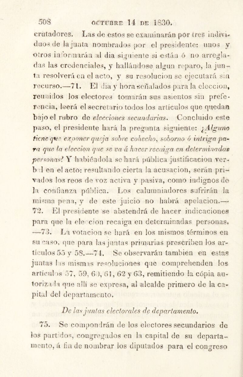 crutaOores. Las de estos se examinarán por tres ¡ndivt* daos de la jnata nombrados por el presidente: unos y otros iíUor n irán al día siguiente si están ó no arregla- das las credenciales, y hallándose algún reparo, la jun- ta resolverá en el acto, y su resolución se ejecutará sin recurso.—71. El día y hora señalados parala elección, reunidos los electores tomarán sus asientos sin prefe* lauicia, leerá el secretario todos los arííciilos que quedan hajo el rubro de elecciones secundarias. Concluido este paso, el presidente hará la pregunta siguiente: uno tiene qne exponer queja sobre cohecho^ soborno ó intriga pa-- ra que la elección que se va á hacer recaiga en determinadas personasl Y habiéndola se hará pública justificación ver- b d en el acto: resultando cierta la acusación, serán pri- vados los reos de voz activa y pasiva, como indignosdo la confianza pública. Los calumniadores suírirán la misma pena, y de este juicio no habrá apelación.—^ 72. El presidente se abstendrá de hacer indicaciones para que la ele cion recaiga en determinadas personas, “73. La votación se hará en los mismos términos en sil caso, que para las juntas primarias prescriben los ar- tículos 55 y 58.-—7 L Se observarán también en estas juntas I is mismas resoluciones que comprehenden los articul as 57, 59, 6 ), 61,62 y 63, remitiendo ia copia au- toriza la que allí se expresa, al alcalde primero de la ca- pital del departamento. De las juntas electorales de departamento, 75. Se compondrán de los electores secundarios de los part'dos, congregados en la capital de su departa- mento, á fin de nombrar los diputados para el congreso