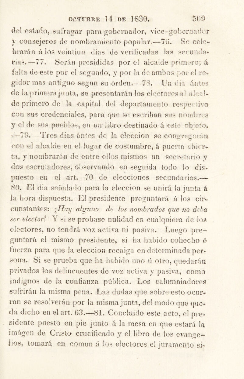 del estado, sufragar para gobernador, vice-gobcrnador y consejeros de nombramiento popular.—70. Se cele- brarán á los veintiiin días de verificadas las soc uiida- rms.—77. Serán presididas por e! alcalde primero; á falta de este por el segundo, y por la de ambos [>or el re- gidor mas antiguo según su orden.—78. Un dia ánícs de la primera junta, se presentarán los electores al alcal- de primero de la capital del departamento respectivo con sus credenciales, para que se escriban sus noiFibrcs y el de sus pueblos, en un libro destinado á este objeto. —79. Tres dias ántes de la elección se coosreffarán con el alcalde en el lugar de costumbre, á puerta abier- ta, y nombrarán de entre ellos mismos un secretario y dos escrumdores, observando en seguida todo lo dis- puesto en el art. 70 de elecciones secundarias.—■ 80. El dia señalado para la elección se unirá la junta á Ja hora dispuesta. El presidente preguntará á los cir- cunstantes: ¡Hciy alguno de los nombrados que no deha ser elector! Y si se probase nulidad en cualquiera de ioí^ electores, no tendrá voz activa ni pasiva. Luego pre- guntará el mismo presidente, si ha habido cohecho ó fuerza para que la elección recaiga en determinada per- sona. Si se prueba que ha habido uno ú otro, quedarán privados los delincuentes de voz activa y pasiva, como indignos de la confianza pública. Los calumniadores sufrirán la misma pena. Las dudas que sobre esto ocur- ran se resolverán por la misma junta, del modo que que- da dicho en el art. 63.—81. Concluido este acto, el pre- sidente puesto en pie jimio á la mesa en que estará la imagen de Crista crucificado y el libro de los evano-e- Jios, tomará en común á los electores el iiiramcnto si-