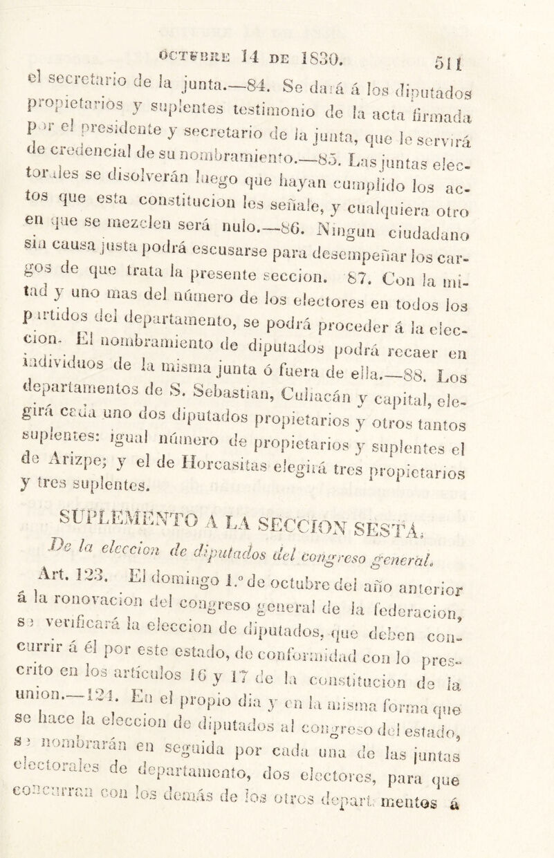 OCTl-ültE 14 DE 1830, 51 { el seci-cíario de ¡a junta.~84. Se dará á los diouíados propretnnos y suplentes testimonio de ía acta ñrmaéa P el presidente y secretario de ia junta, que le servará e cadencia! de su nombrannento.—8.5. L„s or des se d.so.verán luego que hayan cumplido lo.s ac- tos que esta con.stitucion les señale, y cualquiera otro en que se mezclen será nulo.--8G. ÍNdngun ciudadano sm causa justa podrá escusarse para desempeñar los car- gos de que trata la presente sección. 67, Con ¡a mi- tad y uno mas del número de los electores en todos los p utidos cei .Jepartamento, se podrá proceder á la elec- ción- Ll nombramiento tle diputados podrá recaer en ladivaluos de ¡a misma junta ó fuera de ella.-88 Los departamentos de S Sebastian, Cui,acán y capital, ele- girá crua uno dos diputados propietarios y otros tantos «up.entes: igual número de propietarios y suplentes e! e i nzpe; y el de ííoixasiías elegirá tros propietarios } tres suplentes. SUPLEMENTO A LA .SECCION SESf A, .De la elccáon de dipulados del congreso general. ^ Art. 12.3, ^ El domingo l.»de ocíubredei año anterior a a ronovacion del congreso general de ia federación s i veriucara la elección de diputados, que deben con’ eurnr á él poi este estado, tic conformidad con lo pre^;- cnto en los artículos i6 y 17 de la constitución de ia umon._í2i En el propio dia 3- m l,i misma forma que se tace bi elección de diputados a! congreso del estado, en seguida por cada una de las juntas e.ectorales de deparíamonío, dos electores, para que coecurraa con los demás de ios oires deparl, meatos á