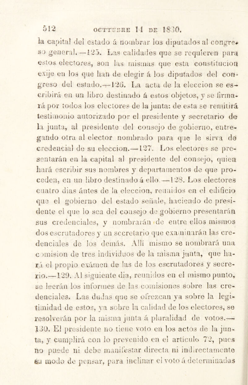 la capital del estado á noíiibrar los diputados al congre* so geoeral. —123. Las calidades que se requieren para estos, electores, son las ínisinas que esta constitución exíje en los que han de elegir á los diputados del con- greso del esíado.--r-í 26. La acta de la elección se es- cribirá Gil un libro destinado á estos objetos, y se firma- rá por todos los electores de la junta: de esta se remitirá tesíimoüio autorizado por el presidente y secretario de la junta, al presidente del consejo de gobierno, entre- gando otra al elector norabrado para que le sirva de credencial de su elección.— i27. Los electores se pre- sentarán en la capital al presidente del consejo, quien hará escribir sus nombres y departamentos de que pro- ceden, en un libro destinado á ello —128. Los electores cuatro dias áotes de la elección, reunidos en el edificio que el gobierno del estado señale, haciendo do presi- dente el que lo sea del consejo de gobierno presentarán sus credenciales, y nombrarán do entre ellos mismos dos escrutadores y un secretario que examinarán las cre- denciales de los demás. Allí mismo se nombrará una c amisión de tres individuos de la misma junta, que lia- rá el propio exámon de las de los escrutadores y secre- to.—129. Ai siguiente dia, reunidos en el mismo punto, se leerán ios informes de las comisiones sobre las cre- denciales. Las dudas que se olrezcan ya sobre la legi- timidad de estos, ya sobre la calidad de los electores, se resolverán por la misma junta á pluralidad de votos.—- 139. El presidente no tiene voto en los actos de la jun- ta, y cumplirá con lo prevenido en el articulo 72, pues no puede iii debe manilesrar directa ni indirectamente au modo de pensar, para inclinar el voto a determinadas