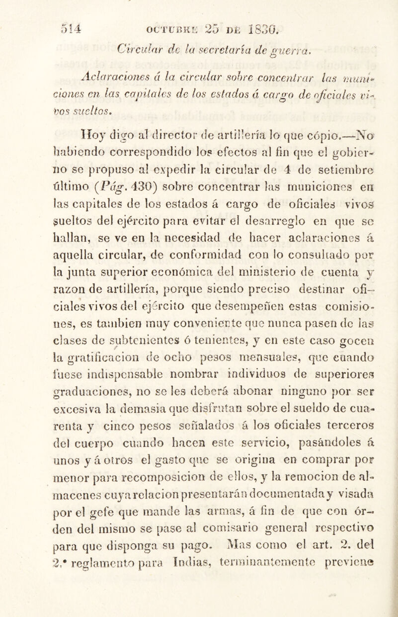 Circular de la secretaria de guerra. Aclaraciones á la circular sohre concentrar las mum^ clones en las capitales de los estados á cargo de oficiales vi- vos sueltos. Hoy digo al director de artillería lo que cópio,—No habiendo correspondido los efectos al fin que el gobier- no se propuso al expedir la circular de 4 de setiembre último (Pág, 430) sobre concentrar las municiones en las capitales de los estados á cargo de oficiales vivos sueltos del ejército para evitar ei desarreglo en que se hallan, se ve en la necesidad de hacer aclaraciones á aquella circular, de conformidad con lo consultado por la junta superior económica del ministerio de cuenta y razón de artillería, porque siendo preciso destinar ofi- ciales vivos del ejército que desempeñen estas comisio» oes, es también muy conveniente que nunca pasen de las clases de subtenientes ó tenientes, y en este caso soceii la gratificación de ocho pesos mensuales, que cuando fuese indispensable nombrar individuos de superiores graduaciones, no se les deberá abonar ninguno por ser excesiva k demasia que disfrutan sobre el sueldo de cua- renta y cinco pesos señalados á los oficiales terceros del cuerpo cuando hacen este servdcio, pasándoles á unos y á otros el gasto que se origina en comprar por menor para recomposición de ellos, y la remoción de al- macenes cuya relación presentarán documentada y visada por el gefe que mande las armas, á fia de que con or- den del mismo se pase al comisario general respectivo para que disponga su pago. Mas como el art. 2. del 2,* reglamento para Indias, terminantemente previene