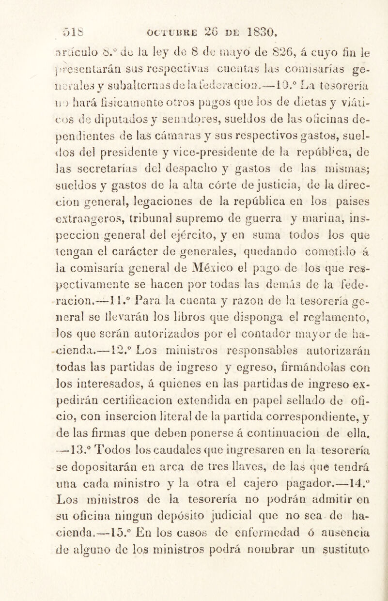 OIS OCTUBRE 2G DE 1830. oráculo 6.' de ia ley de 8 de ruayo de 826, á cuyo fin ie resenlarán sus respectivas cuentas las coiii¡sanas ge- üerales v subakernas de la iddoracion,—10.La tesorería li') hará fisicaineULe otros pagos que los de dietas y viáii- cus de diputados y senadores, sueldos de las oficinas de- pendientes de las cámaras y sus respectivos gastos, suél- elos del presidente y vice-presidente de la repübhca, de las secretarías del despacho y gastos de las mismas^ sueldos y gastos de la alta córte de justicia, de ia direc- ción general, legaciones de la república en los países extrangeros, tribunal supremo de guerra y marina, ins- pección general del ejército, y en suma todos los que tengan el carácter de generales, quedando cometido á ia comisaria general de México el pago de los que res- pectivamente se hacen por todas las deniás de la fede- ración.™! I.* Para la cuenta y razón de la tesorería ge- neral se llevarán los libros que disponga el reglamento, los que serán autorizados por el contador mayor de ha- cienda.—12.^' Los ministros responsables autorizarán todas las partidas de ingreso y egreso, firmándolas con los interesados, á quienes en las partidas de ingreso ex- pedirán certificación extendida en papel sellado de ofi- cio, con inserción literal de ia partida correspondiente, y de las firmas que deben ponerse á continuación de ella. —-13.° Todos los caudales que ingresaren en la tesorería se dopositarán en arca de tres llaves, de las que tendrá una cada ministro y la otra el cajero pagador.—14.^ Los ministros de la tesorería no podrán admitir en su oficina ningún depósito judicial que no sea de ha- cienda.—15.° En los casos de enfermedad ó ausencia de alguno de los ministros podrá nombrar un sustituto