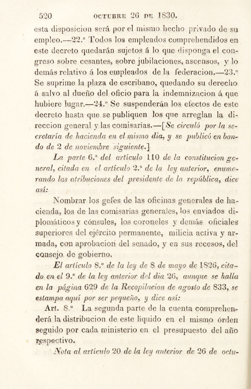 esta disposición será por el misino hecho privado de so empleo.—22.'' Todos los empleados compreheiididos en este decreto quedarán sujetos á lo que disponga el coo” greso sobre cesantes, sobre jubilaciones, ascensos, y lo demás relativo á los empleados de la federación.—23.'^ Se suprime la plaza de escribano, quedando su derecho á salvo al dueño del oficio para la indemnización á que hubiere lugar.—24.'' Se suspenderán los efectos de este decreto basta que se publiquen los que arreglan la di- rección general y las comisarias.—[>Se circuló por la se- cretaría de hacienda en el mismo dia, y se publicó en ban- do de 2 de noviembre siguierite,^ La parte del artículo 110 de la constitución ge- neral^ citada en el ariicido 2.® de la ley anterior, emane- raudo las atribuciones del presidente de la república, dice así: Nombrar los gefes de las oficinas generales de ha- cienda, los de las comisarías generales, los enviados di« plomáticos y cónsules, los coroneles y demás oficiales superiores del ejército permanente, milicia activa y ar- mada, con aprobación del senado, y en sus recesos, del consejo, de gobierno. El artículo 8.® de la ley de 8 de mayo de 1826, cifa-^ do en el 9.° de la ley anterior del dia 26, aunque se halla en la página 629 de la Recopilación de agosto de 833, se estampa aquí por ser pequeño, y dice así: Art. 8,® La segunda parte de ía cuenta comprehen- derá la distribución de este líquido en el mismo órden seguido por cada ministerio en el presupuesto del año respectivo. ■ Nota al artículo 20 de la ley anterior de 26 de octu-