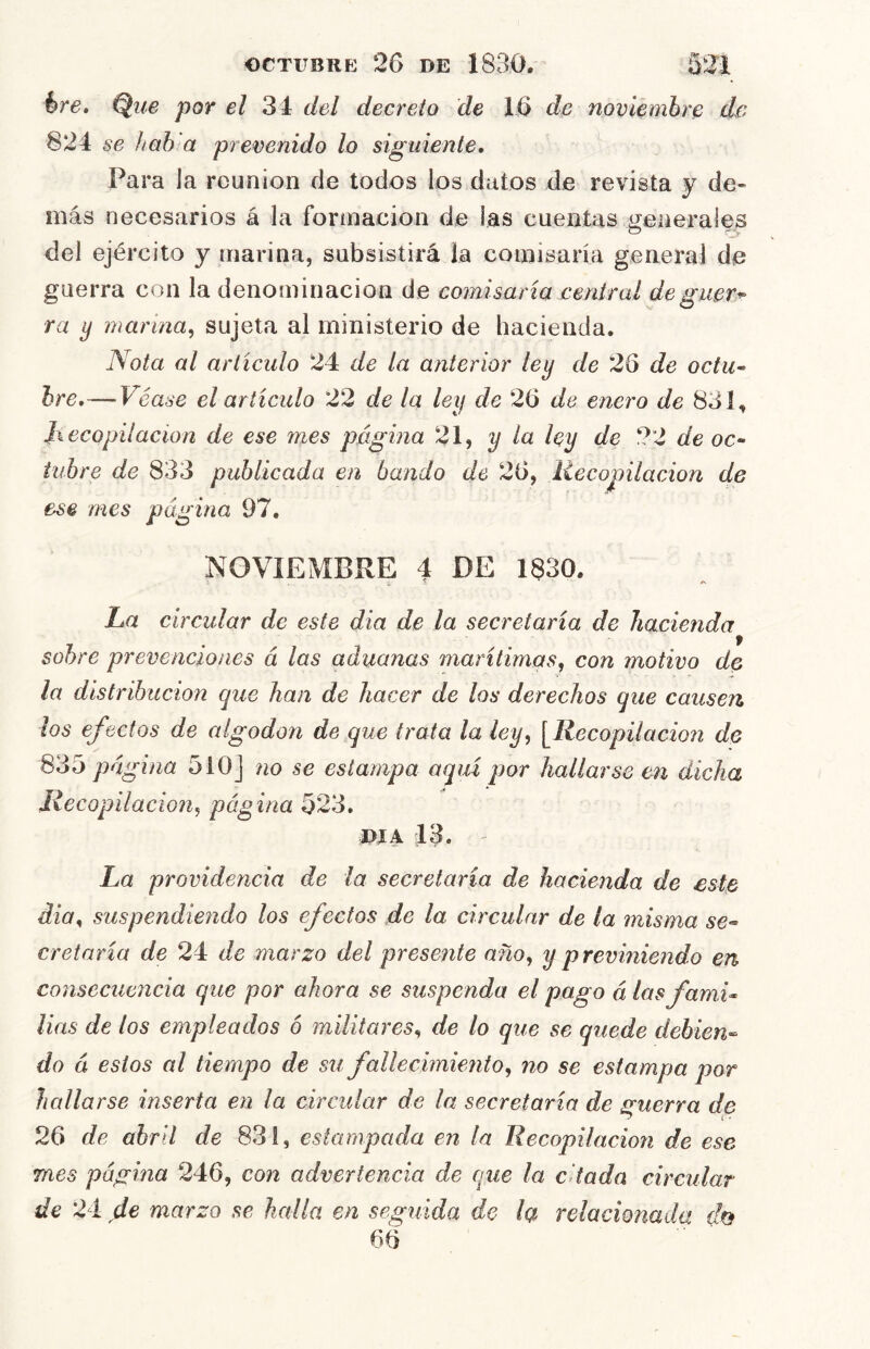 hre» Que por el 34 del decreto de 16 de noviembre de 824 se hah a prevenido lo siguiente. Para la reunión de todos los datos de revista y de- más necesarios á la formación de las cuentas generales del ejército y marina, subsistirá la comisaría general de guerra con la denominación de comisaría central deguer^ ra ^ marina^ sujeta al ministerio de hacienda. Nota al articulo 24 de la anterior ley de 26 de octu^ hre,—Véase el articulo 22 de la ley de 26 de enero de 831, Jiecopilación de ese mes página 21, y la ley de 22 de oc- tubre de 833 publicada en bando de 26, liecopilacion de ese mes página 97, NOVIEMBRE 4 DE 1830. La circular de este dia de la secretaría de hacienda sobre prevenciones á las aduanas marítimas, con motivo de la distribución que han de hacer de los derechos que causen los ef idos de algodón de que trata la ley, \Recopilacio7i de 835 página 5i0J no se estampa aquí por hallarse en dicha Recopilación, página 523. J>íA 13. La providencia de la secretaría de hacienda de este dia, suspendiendo los efectos de la circular de la misma se- cretaría de 24 de marzo del presente año, y previniendo en consecuencia que por ahora se suspenda el pago á las fami- lias de los empleados 6 militares, de lo que se quede debien- do á estos al tiempo de su faUecimmito, no se estampa por hallarse mserta en la circidar de la secretaría de guerra dg 26 de abril de 831, estampada en la Recopilación de ese mes página 246, con advertencia de que la citada circular de 24 de marzo se halla en seguida de la relacionada do