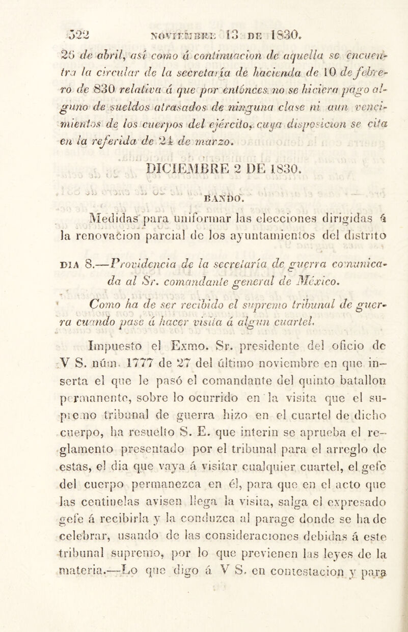 NOVIEMBRE 25 de ohril, así como á coniinuacion de aquella se encuen- tra la circular de la secreta tía de hacienda de \0 de febre- ro de 830 relativa á que por entonces, no se hiciera pago al- ¿(lino de sueldos atrasados de ninguna clase ni aun vencí- o o nuentos de los cuerpos del ejérciiOyCiiya disposición se cita en la referida de 24 de marzo. DICIEMBRE 2 DE 1830. i -í- - ^ ‘(i j j ' A . -i V. BANDO. Medidas para luiifonnar las elecciones dirigidas é la renovación parcial de los ajuntainienlos del distrito DIA 8.—Providencia de la secretaría de guerra comunica- da al Sí\ comandante general de México, ’ Como ha de ser recibido el supremo trihunal de guer- ra cuando pase á hacer visiía á algún cuarteL Impuesto el Exmo. Sr. presidente del oficio de 'V S. núim 1777 de 27 del último noviembre en que in- serta el que le pasó el comandante del quinto batallón permanente, sobre lo ocurrido en la visita que el su- picmo tribunal de guerra hizo en el cuartel de dicho cuerpo, ha rcsuelío S. E. que ínterin se aprueba el re- glamento presentado por el tribunal para el arreglo de estas, el dia que vaya á visitar cualquier cuartel, el gefe del cuerpo permanezca en él, para que en el acto que las centinelas avisen llega la visiia, salga el expresado gefe á recibirla y la conduzca al parage donde se hade celebrar, usando de las consideraciones debidas á esto tribunal supremo, por lo que previenen las leyes de la materia.—Lo que digo a V S. en contestación y para