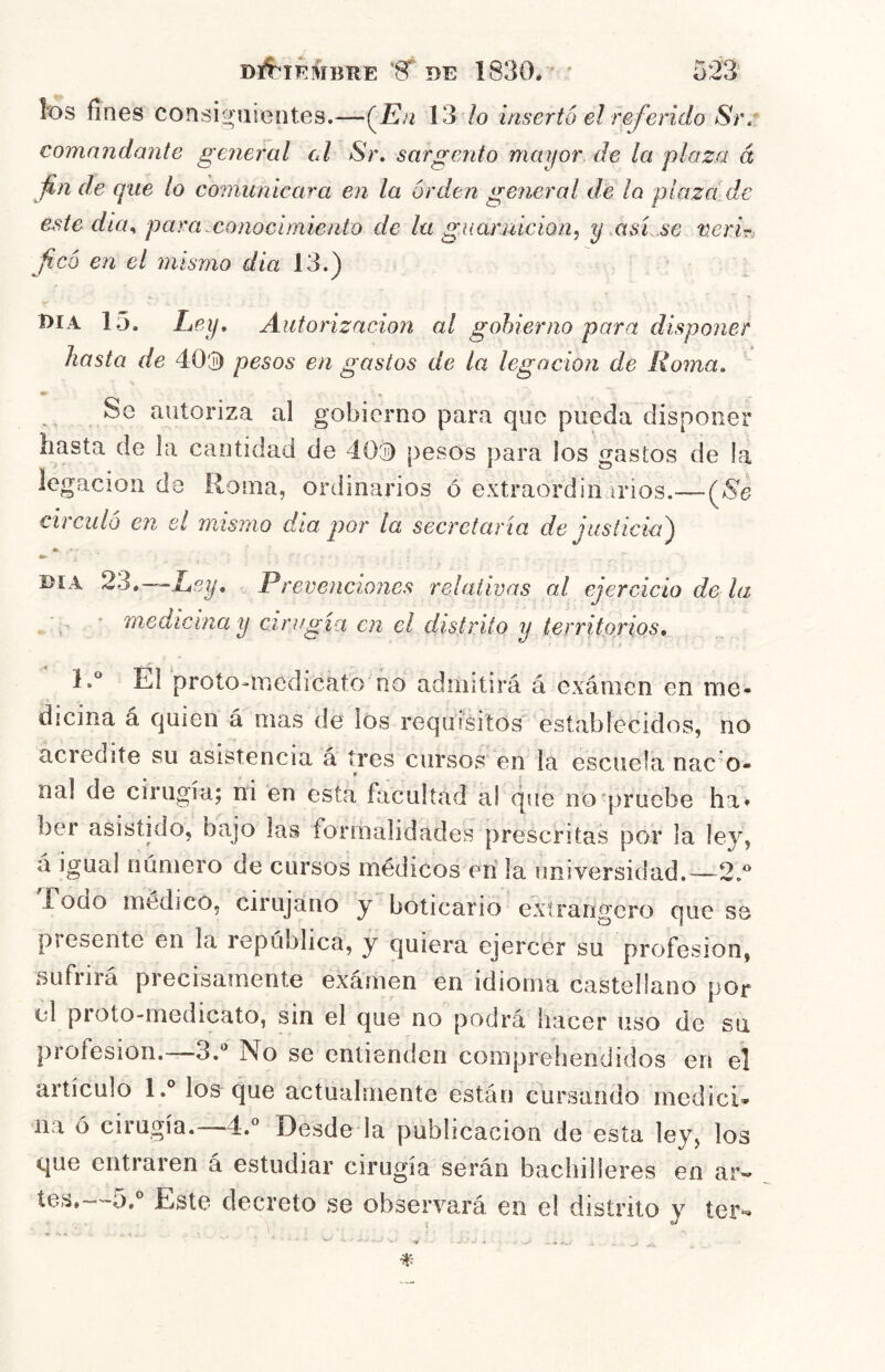 Dl^IF.^ÍBRE DE 1830. ' ' los fines consiguientes.—(^En 137o insertó el referido Srr comandante general el Sr, sargento mayor de la plaza á fin de que lo comunicara en la orden ge7ieral de la plaza de este dia^ para.conocimiento de la guarnición, y asi se verir, ficó en el mismo dia 13.) Día 15. Ley, Autorización al gobierno para disponer hasta de 40'j) pesos en gastos de la legación de Roma, Se autoriza al gobierno para que pueda disponer hasta de la cantidad de 40'á) pesos para los gastos de la legación da Roma, ordinarios ó extraordin irios.—(^8e circuló en el mismo dia jjor la secretaría de justicia') Día '23,—Ley, Prevencio7ies relativas al ejercicio de la medicina y cirugía en el distrito y territorios, 1.® El proto-medicato no admitirá á exánien en me- dicina á quien á mas de los requisitos establecidos, no acredite su asistencia á tres cursos en la escuela nac o* nal de cirugía; ni en esta facultad a! que no'pruebe ha» ber asistido, bajo las formalidades prescritas por la ley, á igual número de cursos médicos en la universidad.—2.^ Fodo médico, cirujano y boticario extrangero que se presente en la república, y quiera ejercer su profesión, sufrirá precisamente exámen en idioma castellano por el proto-medicato, sin el que no podrá hacer uso de su profesión.-—No se entienden comprehendidos en el artículo l.° los que actualmente están cursando medicí* na ó cirugía. 4.° Desde la publicación de esta ley, los que entraren á estudiar cirugía serán bachilleres en ar- tes,Este decreto se observará en el distrito y íer-^