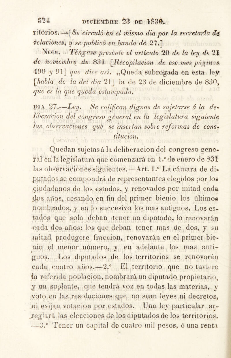 DÍCltMfeRE ¿3 DE 1^30. 5'itórios.-~^[*^é: circuló en el mismo dia por la secretaría dñ felaciones^ y se piihlicé en bando de 27.] Nota. Té ngase presénte el articulo 20 de la ley de 2| de. noviembre^ de. 831 [Recopilación de ese.mes páginas 490 ^91] que dice asi. ,,Queda subrogada en esta ley [habla de la del dia 21] la de 23 de diciembre de 830^ que es la que queda estampada. .. t • i>iA 27,-—Tey, Se calijican dignas de sujetarse á la de-- riberacion del congreso general en la legislatura siguiente las observaciones que se insertan sobre reformas de C07is^ titucion. Quedan sujetas á la deliberación del congreso gene- ral en la legislatura que comenzará en l.®de eneró de 831 las observaciones siguientes.—Art. l.“ La cámara de di- putados se compondrá de representantes elegidos por los qiudadanos de los estados, y renovados por mitad cada ¿os años, cesando, en fin del primer bienio los últimos nombrados, y en lo succesivo los mas antiguos. Los es- tados que solo deban «tener un diputado, lo renovarán cada dos años: los que deban tener mas de dos, y su mitad prodogere fracción, renovarán en el primer bie- nio el menor número, y en adelante los mas anti- guos. Los diputados ^de los territorios se renovarán cada cuatro años.j—2.® El territorio que no tuviere ia referida población, nombrará un diputado propietario, y un suplente, que tendrá voz en todas las materias, y voto en las resoluciones que no sean leyes ni decretos, ni exijan votación por estados. Una ley particular ar- j’eglará las elecciones de los diputadoade los territorios. Tener un capital de cuatro mil pesos, ó una renta