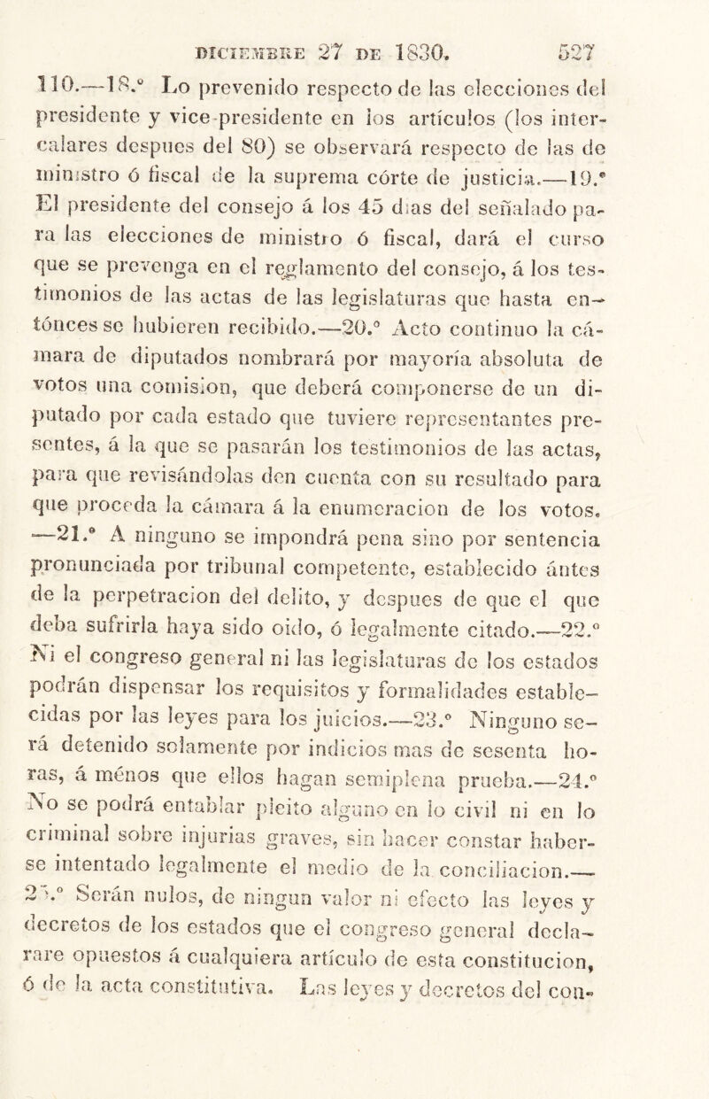 lio.—18.* Lo prevenido respecto de !as elecciones de! presidente y vice presidente en los artículos (los inter- calares después del 80) se observará respecto de las de ministro ó íiscal de la suprema córte de justicia.—19.® El presidente del consejo á los 45 días del señalado pa- ra las elecciones de ministro ó fiscal, dará el curso que se prevenga en el reglamento del consejo, á los tes- timonios de las actas de las legislaturas que hasta en-* íónces se hubieren recibido.—20.® Acto continuo la cá- mara de diputados nombrará por mayoría absoluta de votos una comisión, que deberá componerse de un di- putado por cada estado que tuviere representantes pre- sentes, á la que se pasarán los testimonios de las actas, para que revisándolas den cuenta con su resultado para que proceda la cámara á la enumeración de los votos. —21.® A ninguno se impondrá pena sino por sentencia pronunciada por tribunal competente, establecido ántes de la perpetración del delito, y después de que el que deba sufrirla haya sido oido, ó legalmente citado.—22.® Ni el congreso general ni las legislaturas do los estados podrán dispensar los requisitos y formalidades estable- cidas por las leyes para los juicios.—>23.® Ninguno se- rá detenido solamente por indicios mas de sesenta ho- ras, á menos que ellos hagan semiplena prueba.—24.® A o se podrá entablar pleito alguno en ío civil ni en lo criminal sobre injurias graves, sin hacer constar haber- se intentado legalmente el medio de Ja concihacion. 2 Soian nulos, de ningún valor ni efecto las leves y oecretos de los estados que el congreso general decla- rare opuestos á cualquiera artículo de esta constitución, ó de la acta constitutiva. Las leyes y decretos del con«