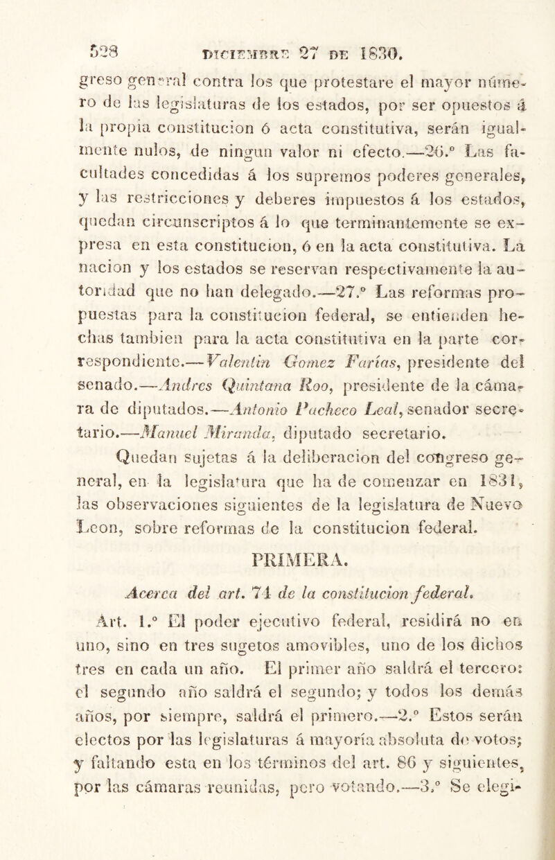 greso genral contra los que protestare el mayor núme- ro de las legislaturas de ios estados, por ser opuestos á la [)ropia constitución ó acta constitutiva, serán igual- meníe nulos, de ningún valor ni efecto.—2<i.° Las fa- cnltades concedidas á los supremos poderes generales, y las restricciones y deberes impuestos á los estados, quedan circonscripíos á lo que terminanteniente se ex- presa en esta constitución, ó en la acta constitutiva. La nación y los estados se reservan respectivamente la au- toridad que no han delegado.—27.® Las reformas pro- puestas para la constitución federal, se entienden he- chas también para la acta constitutiva en la parte cor- respondiente.— Valentín Gómez Fartas^ presidente del senado.—-Andrés Quintana Roo, presidente de la cáma? ra de diputados.—Antonio Pacheco Lea/, senador secre» tíXYio,—Manuel Alira-nda, diputado secretario. Quedan sujetas á la deliberación del congreso ge- neral, en la legislaHira que ha de comenzar en 183i, las observaciones siguientes de la legislatura de Nueva León, sobre reformas de la constitución federal. PRIMERA. Acerca del art, 74 de la constitución federaL Árt. 1.® El poder ejecutivo federal, residirá no en uno, sino en tres sugetos amovibles, uno de los dichos tres en cada un año. El primer año saldrá el tercero: el segundo año saldrá el segundo; y todos los demás años, por siempre, saldrá el primero.—2.® Estos serán electos por las legislaturas á mayoría absoluta de votos; y faltando esta en los términos del art. 86 siguientes, por las cámaras reunidaSj pero votando.—3.® Se elegí-