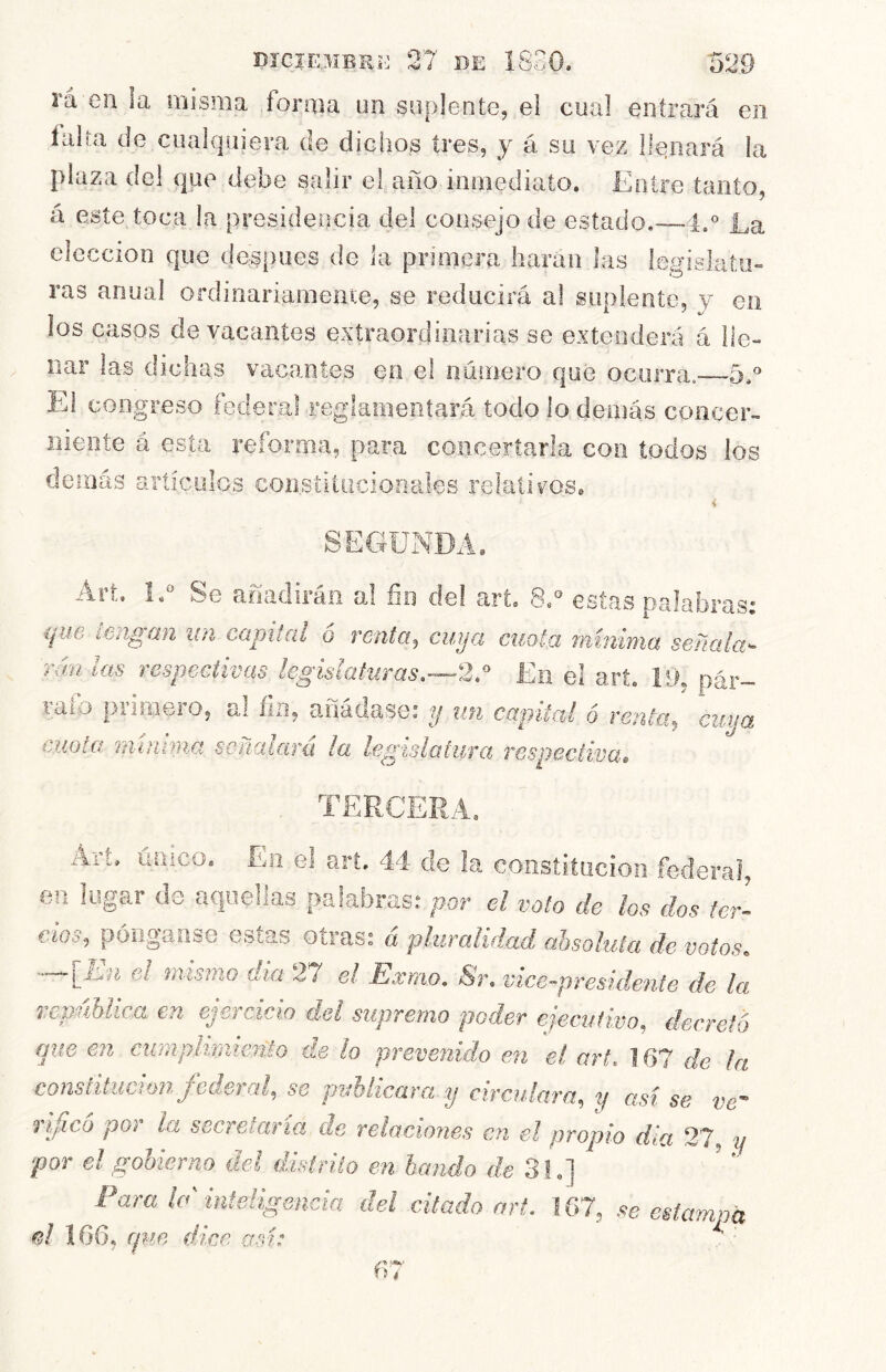 DíGIEMBKí'] 27 BE 18.7 52 rá en la misma forma un suplente, el cnal entrará en íiilía de cualquiera de dichos tres, y á su vez llenará la plaza del que debe salir el año inmediato. Entre tanto, á este toca la presidencia del consejo de estado.—4,° La elección que después de ia primera harán las legislatu- ras anual ordinariamente, se reducirá al suplente, y en los casos de vacantes extraordinarias se extenderá á lle- nar las dichas vacantes en el numero que ocurra.-—5y El congreso federal reglameníará todo lo demás concer- liieníe á esta reforma, para concertarla con todos los demás artículos coiisíitiiciooales relatiros. < SEC4ÜNDA. Art. L“ Se añadirán a! fin del art, 8. estas palabras: que leñgan itn capital o renta, cuya cuota mínima señala- rán las respectivas legislaturas.—2.*’ En e! art. í*>. pár- raib primero, al íia, añádase: y un canitaí ó renta, cuna , «-i ^ ^ cuota minmia señalará ¡a legislatura respectivas TE! Art, único. En el art. 44 de la constitución federal, en lugar de aquellas f>a!abras: por el voto de los dos ter- cios, póogaase estas otras: á pluralidad absoluta de votos. [_isn el mismo día 27 el Isxmo. <Sr, vice-presidente de la repíiblicct en ejercicio del supremo poder ejecutivo, decreto que en cimiplnmeñto de lo prevenido en el art. ] 67 de la constitución federal, se puhhcara y circulara, y así se ve ñficó por la secretaría de relaciones en el propio dia 27, y ■por el gobierno del distrito en bando de 31.] Para la' inteligencia del citado art. 167, se estampa 166, rpm dice, a.n: