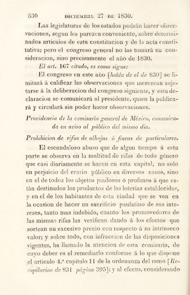 Las legislaturas de los estados podrán hacer obser- vaciones, según les parezca conveniente, sobre detennl- nados artícuios de esta constitución y de la acta consti* íutiva; pero el congreso general no las tomará en con- sideración, sino precisamente el año de 1830. El arl. 167 citado^ es como sigue: El congreso en este año [Jiabla de el de 830] se li- mitará á calificar las observaciones que merezcan suje- tarse á la deliberación del congreso siguiente, y esta de- claración se comunicará al presidente, quien la publica- rá y circulará sin poder hacer observaciones. Procidencia de la comisaría general de México^ comunica* da en aviso al público del mismo dia^ Prohibición de rifas de alhajas 6 fncas de particulares* El escandaloso abuso que de algún tiempo á esta parte se observa en la multitud de rifas de iodo género que casi diariamente se hacen en esta capital, no solo en perjuicio del erario público en diversos casos, sino en el de todos los objetos piadosos ó profanos á que es» tán destinados los productos dé las loterías establecidas^ y en el de los habitantes de esta ciudad que se ven en la ocasión de hacer un sacrificio paulatino de sos inte- reses, tanto mas indebido, cuanto los promovedores de las mismas rifas las verificaíi dando á los efectos que sortean un excesivo precio con respecto a su inírínseco valor; y sobre todo, con infracción de las disposiciones vigentes, ha llamado la atención de esta comisaría, de cuyo deber es el remediarlo conforme á lo (jiie dispone el artículo 4.” capítulo 11 dé la ordenanza del ramo [/te- ^'Opilación de 831 página 395]; y al efecto, considerando