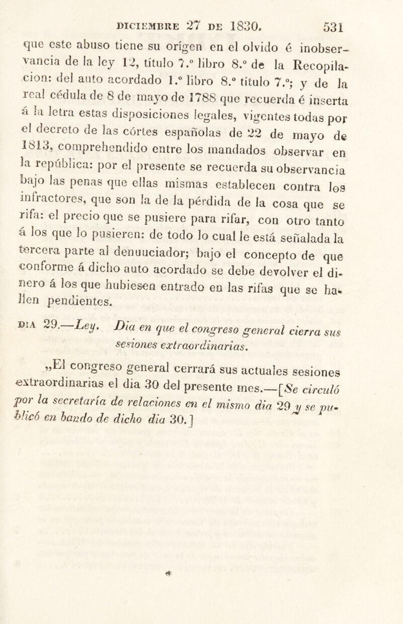 que este abuso tiene su origen en el olvido é inobser-- vancia de la ley 12, título 7. libro 8. de la Recopila- ción: del auto acordado ly libro 8.*^ título 7.^; y de la leal cédula de 8 de maj'O de 1788 que recuerda é inserta á la letra estas disposiciones legales, vigentes todas por el decreto de las cortes españolas de 22 de mayo de 1813, comprehendido entre los mandados observar en la república: por e! presente se recuerda su observancia bajo las penas que ellas mismas establecen contra los infractores, que son la de la pérdida de la cosa que se rifa: el precio que se pusiere para rifar, con otro tanto á los que lo pusieren: de todo lo cual le está señalada la tercera parte al denunciador; bajo el concepto de que conforme á dicho auto acordado se debe devolver el di- neio á los que hubiesen entrado en las rifas que se ha*» lien pendientes. DIA 29. Ley. Día en que el congreso general cierra sus sesiones extraordinarias. „E] congreso general cerrará sus actuales sesiones extraordinarias el día 30 del presente mes [«e circuló parla secretaría de relaciones en el mismo dia 29 « se vii- hheó en lando de dicho dia 30. ]