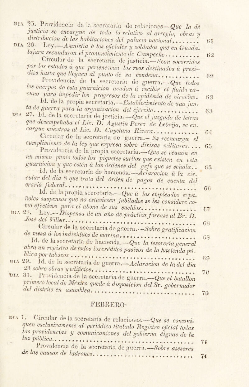 WA á5. Pi-ovMencia de 1:; secretaría de rcUcíoncs—Qwc la de juslicia se encargue de todo lo relativo al arreglo, obras y distvíbiícion de las hahitacíones del palacio nacional. 2o. Loy.—Amnisila á los oficiales y soldados que en Guada- layara secundaron el pronuncimicnio de Campeche Ciiciliar de lu secretaría de justicia.—Kean socorridos por ios estados á que 'pertenezcan los reos deslmados á presi- dios hasta que lleguen al punto de su condena r^rovidencia’ de la secretaría de guerra.—Qj/e todos los cuerpos de esta guarnición acudan á recibir el fluido va- cu no para impedir los 'progresos de la epidémia de virudas. id. de la propia secreX-dria.--Estahlecimiento de una jun- ta de guen'a para la organización del ejercito 27. id. de la secreta,ría de justicia.—Que el fuzsado de leCas que desempeñaba el Lie. D. Agiistin Pérez cíe Lehrija. se en- cargue mientras^ al Lie. 1). Cayetano Rivera Circular ae la secretaría de guerra.— Se reencarga el tumplimiento de Ja ley que expresa sobre divisas málitares. . ., Provkici.Cia de la propia secreíaría.-~Q¿¿e se reúnan en un mismo 'punto todos los piquetes sueltos que existen en esta guarnición y que estén á las órdenes del ge.fe que se señala Id do la secretaría de hacíoada.-l/Jcío» éfX cular del día 8 epae trata del orden de pagos de cuenta del erario gdery. ^ Id. Cíe la propia secretaría.—Que á los empleados e¿pa- noíes suspensos que no estuviesen jubilados se les considere co^ mo efectivos para el abono de sus sueldos. 28. Lqj.—Dispensa de un año de práctica forense al ¿V D José del Villtir. Ci rcular de la secretaría de guerra.- -Robre gratificación de mesa a los individuos de marina Id. de la secretaría de hacienda.—la tesarería general a^ ra un registro de todos hs créditos pasivos de la hacienda im- bíica por tabacos ^ 29. Id. de la secretaría de guerra,—Oc/aracio;* de la del día 2d sobre obras yedijicios DIA 3i. Providencia de k secretaría cíe guerra.—Qiíe el batallón primero ¡ocal de México quede á disposición del Sr. gobernador del distrito en asamblea t>IA Día DIA FEBRERO' DIA 1. (drcular de la secretaría de reíacíoues.—Que se co'rnutrL quen escluskamcnie al periódico titulado Registro oficial todas tas providencias y comunicaniones del gobierno dignas de la lltZ T)V. ÚilCd ^ ••#«••••••• í iovidencia do la secretaría de guerra.—Sobre asesores de las causas de ladrones......... f.