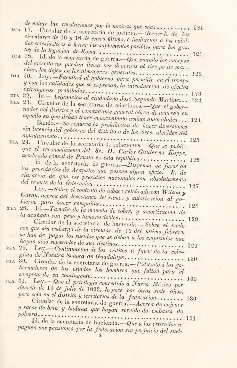 1»IA BüitfiT' las Tsvoluciont 1/. Circular da ia sacretaría do jasúcia.—i^ec^¿cr<Zo de irculares de 16 ?/ 18 de enero úUimo, é invitación ci los 121 dos eclesiásticos á h icer los suplemenfos posibles para los gas. tos de la legación de Roma DIA 18. Id. de la secretaría de guerra.—Que cuando los cuerpos DIA del ejército no puedan llevar sus depósitos al tiempo de mar- char, te dejen en los almacenes generales .... .!. 133 g®} • Facultad al gobierno vara vermitir pn pI rni, í .0 7- ■ 7 gobierno para permitir en el tiempo que se expresan, la introducción de e extrangeros prohibidos día 22. Id. día 23. 123 124 124 DIA . . i'ía de reiacioíies. -Qwe lu D. Carlos Guillermo Koppe, mbraao consid de Prusia en esta república i 125 riA go- :acion de DIA DIA DIA • ^l'~f^^gnocion al ciudadano José Segundo Martinez,. . Ciicuidr de la secretaría de relaciones.—el sober- nadar del distrito y el comandante general obren de acuerdo en aquello eti que deban tener conocimiento ambas autoridades... yiinao.--pe renueva la prohibición de hacer diversiones 21. Circular de la secretarí que el nomhr^ ¿ rúatu eu esta repuouca 120 , J de guerra.—Dispensa en favor de os presidarios de Acapulco que posean algún oficio. If. de de que los presidios nacionales son absdutameníe deí resol te de la federación ^ Sobre el contrato de tabaco celebrado con Wdson y Taray, acerca del desestanco del ramo, y aulorízicion al Oler no para hacer compañía 26. lá.— Tamaño de la moneda de cobre, y amortizacL la acunada con peso y tamaño dobles. Circular de ia secretaría de hacieuda —Sobre el modo con que sin embargo de la circular de 10 del último febrero, se han ae pagar los sueldos que se deban á los empleados que hayan siao separados de sus destinos .... 29. Ley—Continmeion de los réditos á fmm'de'la'colú- giaía de Nuestra ¡Señora de Guadalupe ¡ay 30. Circular de la secretaría de guerra.—Pte'á'irfó áío's 'J- amadores de los estados los hombres que faltan para el completo de su contingente 130 eZ priríYcgio concedido á Nuevo 'México por decreto de 10 de julio de 1823, lo goce por otros siete años, peí o solo en el distrito y territorios de la federación 130 ^ircu ar e la secretaría de guerra.—Acerca de cajones y sacos de hrm y badana que hayan servido de embases de Id. de la secretaria de hacienda.—Qí/e á los retirados se paguen sus pensiones por la federación sin perjuicio del sueF 127 128 129 129