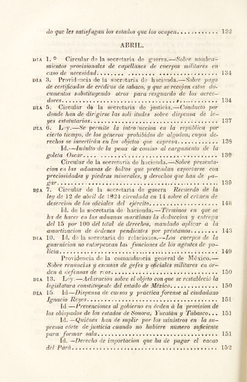 do que les satisfagan los estados que los ocupen* ***>******* 132 ABRIL. DÍA 1. ® Circular de la secretaría de gaerra.—Sobre nombra- mientos provisionales de capellanes de cuerpos militares en caso de necesidad 134 DIA 3. Providencia de ia secretaría de hacienda.—Sobre pago de certificados de créditos de tabaco, y que se recojan estos do- cumentos substituyendo otros para resguardo de los acree- dores 134 DIA 5. Circular de la secretaría de justicia.—Conducto por donde han de dirigirse las soli- iludes sobre dispensa de le- yes estatutarias 137 DIA 6. Ley.—Se permite la intro hiccion en la república por cierto tiempo, de los géneros prohibidos de algodón, cuyos de- rechos se invertirán en los objetos que expresa 13S Id.'-—Indulto de la pena de comiso al cargamento de la goleta Oscar. ... 139 Circular de la secretaría de hacienda.—Sobre presenta’ don en las aduanas de bultos que pretendan exportarse con preciosidades y piedras minerales, y derechos que han de pa- gar^ 139 DJA 7. Circular de la secretaría de guerra Recuerdo de la ley de 12 de abril de 1824 circulada en 14 sobre el crimen de deserción de los oficiales del ejército 148 Id. de la secretaría de hacienda. — Términos en que se ha de hacer en las admanas marítimas la deducción y entrega del 15 por 100 dél total de derechos, mandad,o aplicar d la amortización de órdenes pendientes por préstamos 143 DIA 10. Id. de la secretaría de relaciones.—Los cuerpos de la guarnición no entorpezcan las funciones de los agentes de po- licía 149 Providencia de la comandancia general de México.— Sobre renuncias y escusas de gefes y oficiales militares en or- den á defensas de reos 150 DIA 13. Ley.—Aclaración sobre el objeto conque se restableció la legislatura constituyente del estado de Aléxico 150 DIA 15. Id—Dispensa de cursos y práctica forense al ciudadano Ignacio Reyes 151 Id—Prevenciones al gobierno en orden á la. provisión de los obispados de los estados de ¡Sonora, Yucatán y Tahasco*.. 151 Id. —Quiénes han de suplir por los ministros en la su- prema córte de justicia cuando no hubiere número suf dente para formar sala 151 Id. —Derecho de importación que ha de pagar el cacao