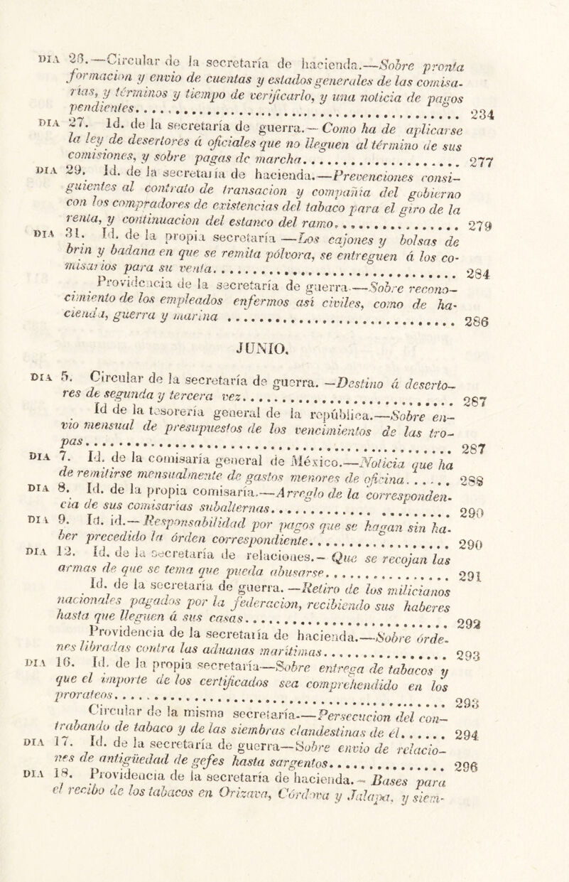 í)iA ‘26.™Circular de la secretaría de hacienda.—Sobre pronta jormacioii y en vió de cuentas y estados generales de las comisa^ rías, y terramos y tiempo de verificarlo, y una noticia de payos pendientes ® 234 DIA 27. Id. de la secretaría de guerra. - Como ha de apMcai se la ley de desertores á of cíales que no lleguen al término de sus comisiones, y sobre pagas de marcha 277 DÍA 29,^ id. de la secretaiía de hacienda.—Prevenciones consi- guientes al contrato de transacion y compama del gobierno coa os compradoi es de existencias del tabaco para el giro de la renía, y continuación del estanco del ramo.. 279 día 31. Id. de la propia secretara—-Lo5 bolsas de Orín y badana en que se remita pólvora, se entreguen á los co- misarios para su venia. *204 _ Providencia de la secretaría de guerra—Sobre reconoi cimiento de los empleados enfermos así civiles, como de ha- cienda, guerra y marina 286 JUNIO. Día 5. Circular de la secretaría de guerra. -Destino á deserto- res de segunda y tercera vez 207 Id de la tesorería general de la ropúbiiea.—Sobre en- vío mensual de presupuestos de los vencimientos de las tro- * 287 día 7. IJ. do la comisaría general de máco.~Notkiaqdha de remitirse mensualmente de gastos menores de odrina día 8. U. de la propia comisaría,-^ rrc.fo de la ioíZpddd. Cía de sus comisarías subalternas, , ^99 DI I 9. Id. [á.^ B€sponsahí¡idad por pagos que hagan ¡in h¿ ' oer precedido la orden correspondiente. ; 290 Día 12. Id. de la Decretaría de relucioaes.- Que se recojan las armas de que se tema que pueda abusarse 291 ^ Id. de la secretaría de guerra. —Ueüro de los milicianos naciona.es pagados por la jederacion, recibiendo sus haberes hasta, que lleguen á sus casas. 292 Ih-ovidencja de la secreíaiía de hacienda.—iS’o¿rc*¿r£/V- ny /P^rad«.s‘ contra las aduanas marítimas 293 DIA ib. id. de la propia secretaría—Soc6rc entrega de tabacos y que el tmporíe de los certificados sea comprehendido en los prorateos........... Cu-ciilar de la misma secretaría—Per.íccíiriow del con- trabando de tabaco y de las siembras clandestinas de él 294 DIA 1Í. Id. de la secretaría de guerra—envió de relacio'- nes de antigüedad de gefes hasta sargentos 296 DIA 18, INoyideacia de la secretaría de hacieíida. --para c. recibo ae los tabacos en Orizava, Córdova y Jalapa, y sicni-