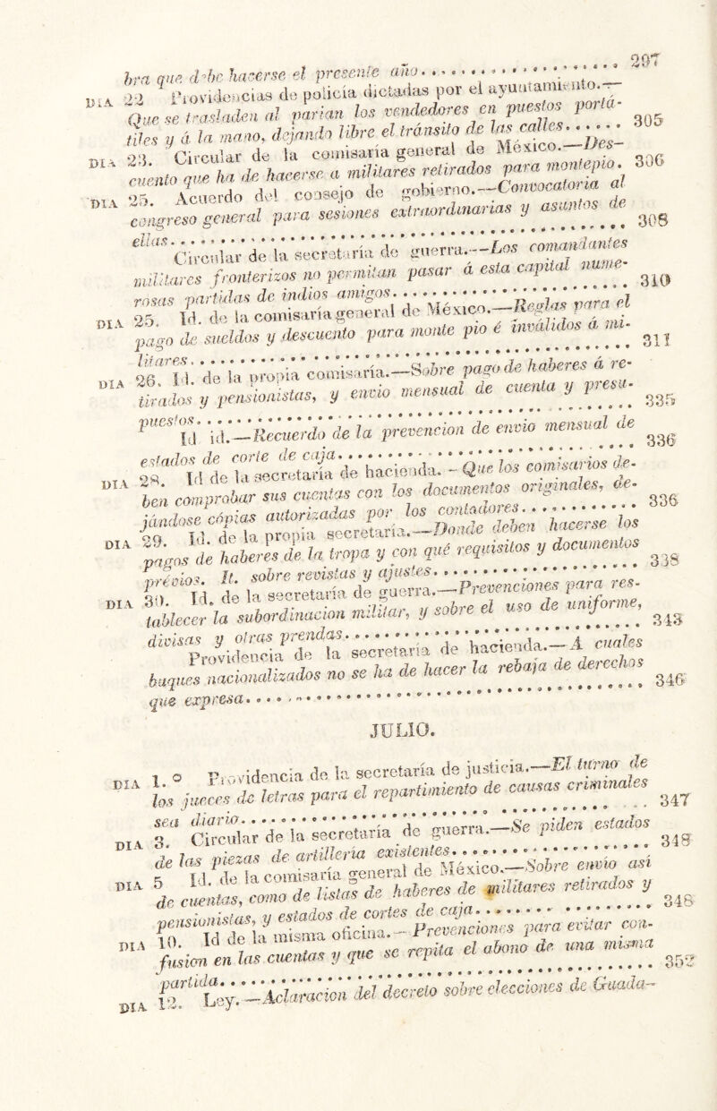 hra me d-he hacerse el presente ano • ■ • ‘ _ n. * '’ J ' l'iovidencidS d« policía ü.ctaHas por el , 0:jcselra.sla,'kaal parían los vendedores en pues os paría- ides y ála mano, dejando libre el tránsito ds ^ ' ;«lo .fe a mmtares jurados «f:? general para sesiones eatraordenan ias y astuáos k có;;,íá;d¡ á;’ nuUldres fronferizos no pcrmilan pasar a es a caj ^ rosas partulas de indios amigos , y ' *’/ * * líoolas rara el r 2ty Id de la comisaría íreaeral de México.—^ pago de sueldos y ksmento para monte pío e tnvali^ ] _ . 311 of TV dV iV ;;;M;'c'o;ñ¿,;ríá.-s.:¿re’wó VaVcT; Vre- ““ IVillVÍ K-fe'--'-. ^ 'nensualk atenta y p-esa. - censual de .,, 'Xuc irl:cr:.Vt dV h;c¿:.dV - «T Í¿' éómUrir^^ %ndosecápias autorizadas por Us ¡úicii^^'  t'aJde haberes de la tropa y con quC requisitos y documentos príoios. U. eohreremsiasyajustris......-^^ io Td de la secretaria de guerra.—Í je^c?iciO?iei'. iablecer la subordinación m.eJai, y divisas y otras prendas ; '‘j; ■w'ié.’idá.—iTiMÍes Providencia éo la de derechos buques nacionalizados no se ha de ha i ^ ^ que expressa • JULIO. 1 o '-videncia d-- ic secretaría de justicia.—E? innio de día 1. ® rix>videacu ^ ~ renartinvento de causas criminales los jueces de letras paru en epaiwm^m^ u. sea diario V^* IrhVvr-^ Se ivden estados oT. 3 Circular de la secretaria de guerra. , t rlezas dearlilleria existentes.... r'-”, ' de las piezas at j ^ \I4vico —Sobre enmo asi * lali^sde yima.es Mosy i^rcirrioV V;, ja ovita. con- f„s J en las cuentas y que se rrpüa d abone,ma un^ia ■LUi«riiiVU'¿'ci¡ío sobre elecciones de Guada- DIA. l 'V •