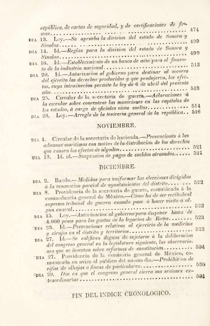 repiíhlica, de cartas de seguridad, y de certificaciones de fiir^ 7YICIS •••• ••••••••• DIA 13. Ley.—aprueba la división del estado de Sonora y DIA 14. lá.—Reglas para la división del estado de Sonoia y Sinaloa * / 7 V * * * * DIA 16. U,—Eslablecimiento de un banco de avio para el pmen- (o de la industria nacionaL 20. U.—Autarizacion al gobierno para destinar ai socorro del ejército los derechos producidos y qile produjeren, tos ejec-. tos, cuya introducción permite la ley de 6 de abril del presente DIA Sí 'circuür de la secretaría de 'guerra.—a la circular sobre concentrar las municiones en las capitales ae los estados, á cargo de oficiales vivos sueltos. . * ..X DIA 26. Ley.—Arreglo de la tesorería'general de la república.. oib NOVIEMBRE. DI \ 4. Circular de la secretaría de Prevenciones a las aduanas mariüma.s con motivo de la distribución de los derechos que causen los efectos de algodón,......... * • * V* * V DÍA 13. Id. iá.—Suspension de pagos de sueldos atrasados 04. DíCíEMBRE. I,IA 2. Bando—ilíeáíiías para uniformar las elecciones dirigidas á la renovación parcial de ayuntamientos del distrito.... ... DIA 8 Providencia de la secretaría de guerra, comimicada a a comandancia genera! do México—Como ka ^ ser recibido el supremo tribunal de guerra cuando pase a hacer visita aa . DIA 15. ho.j.—Aiiiorizacion al gobierno para hasta 4.000 pesos para los gastos de la legación de Roma. ....... DIA 23. lA—Prevenciones relativas al ejercicio de La medicina V ciruiia en el distrito y territorios : *7“ L* 'fifi ’ V;U DIA 27. lá.—Se califican dignas de sujetarse a la deliberación del congreso general en la legislatura siguiente, las observacio. nes que se insertan sobre reformas de eonstitucion. . DIA 27. Providencia de la comisaría general immicada en aviso al público del mismo dui.—Prohibición de rifas de alhajas ó fincas de particulares.. _ 'PIA 2’9. Ilict (til que el congreso general cierra sus sesiones ex ir tior diñarías fin del INDICE CRONOLOGICO.