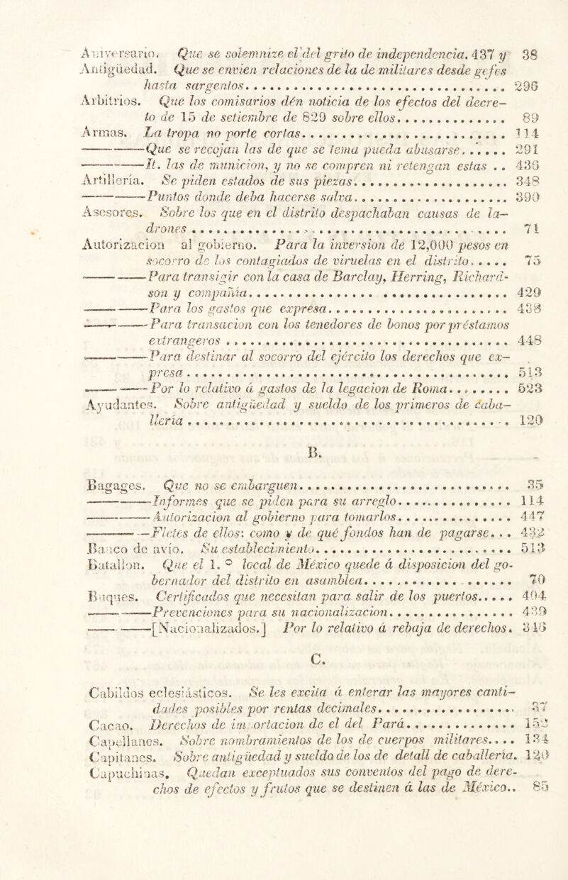 Ai.ilversar 10, Que se solemnice el'del grito de independencia. 437 y 38 Antigüedad. Que se envíen relaciones de la de militares desde gefes hasta sargentos 298 Arbitrios. Que los comisarios dén noticia de los efectos del decre- to de 15 de setiembre de 629 sobre ellos 89 Armas. La ti'opa no porte cortas 14 —Que se recojan las de que se terna pueda abusarse. ..... 291 ■ --II. las de munición, y no se compren ni retengan estas . . 436 Artillería. Se piden, estados de sus piezas 348 ^Puntos donde deba hacerse salva 390 Asesores. Sobre los que en el distrito despachaban causas de la- drones .... 71 Autorización al gobierno. Para la inversión de 12,000 pesos en socorro de los contagiados de viruelas en el distrito..... 75 —-Para transigir con la casa de Barclay, Ilerring, Richard- Son y coinpaTáa 429 ■ Para, los gastos que expresa 43B 'Para transacion con los tenedores de bonos por préstamos eiirangeros 448 »—— Para, destinar al socorro dcí ejército los derechos que ex- presa . 513 —Poí* lo relativo á gastos de la legación de Roma, 523 Ayudantes. Sobre antigüedad y sueldo de los primeros de ¿aha- llería 120 B. Bagages. Que no se emharguen. 35 Informes que se piden pc,ra su arreglo 114 —— Autorización al gobierno para tomarlos 447 — Fieles de ellos-, como y de qué fondos han de pagarse, . . 432 .Ba ICO de avío. Su establecimiento 513 Batallón. Que eZ 1. ® local de México qusde á disposición del go- bernador del distrito en asamblea 70 Buques. Ceriifica.dos que necesitan para salir de los puertos 404 —‘Prevenciones para su nacionalización 439 [Nacionalizados.] Por lo relativo á rebaja de derechos. 316 C. Cabildos eclesiásticos. Se les excita éi enterar las mayores canti- dad,es posibles por rentas decimales 37 Cacao. Derechos de ini ortacíon de el del Para 1.52 Capellanes. Sobre nombramientos de los de cuerpos militares.,., 134 Capitanes. Sobre antigüedad y sueldo de los de detall de caballería, 120 Capuchinas. Quedan exceptuados sus conventos del pago de dere- chos de efectos y frutos que se destinen á las de México.. 85