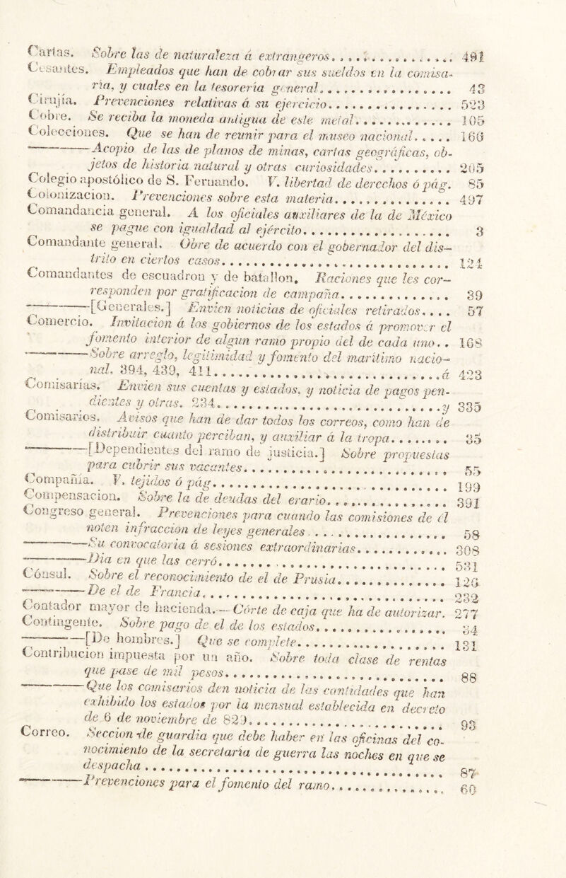 * • • • ^cniay. i:<oürc las cíe naiu?'aleza á extrangeros > ^, Cvfeaníes. Jljíipitados que han de cohuir sus sueldos tu ¡a comisa- na, y cuales en la lesoreria general, i i rujia. Prevenciones relativas á su ejercicio C í>bie. Se reciha la moneda aidigua de esle rntial Colecciones, (jue se han de reunir para, el ?nuseo nacionid, .... . Acopio de las de planos de minas, carias geográjícas, ob- ^ jetos de historia natural y otras curiosidades. olegio apostólico de S. Fernando. F. lihei'tad. de derechos ó pág, Coionizacion. Prevenciones sobre esta materia.. Coíiiaíidaiicia general. A los oficiales anxüiares de la de México pague con igualdad al ejército. Comandante geiiertd. Obre de acuerdo con el gobernador del dís- ir lio en ciertos casos Comandantes de CwScuadroa y de batallón. Raciones que les cor- responden por gratifcacíon de campaña ;-[Generales.] Envíen noticias de oficiales retirados. . . . (-'OiTiGi ció. Invitación a los gobiernos de los estados á pi'omovcr el fomento interior de algún ramo propio del de cada uno. . -.tdobre arreglo, legitimidad y fomento dd marilímo nacio- nal, 394, 439, 411. 491 A ^ 593 105 16(1 205 85 497 8 121 39 57 168 Corn * 9 • # « • • « 6 «99» nisaiias.^ hnvien sus cuentas y estados, y noticia de oa^os pen dientes y otras. 234, , Conábaiios, que han de dar todos los correos, corno han de distriouir cuanto perciban, y auxiliar á la tropa. ....... rilcpenüientes dei i'amo de jiisíicia.l iSobre propuestas para, cubrir sus vacantes. . . \ Compmiía. F. tejidos ó pág Compeiisacion. ISobre Ja de deudas dd erario. oagicso geneia!. Prevenciones para cuando las comisiones de él noten infracción de leyes generales co?2?,'ocGÍor7*a á sesiones extraoi'dinarias ■* —JJia cu que las cerró Cónsul. Sobre el reconocimiento de el de Prusia. \ * ] .* ] —-~~~Pe el de Francia. (.ootador mayor de hacienda.— Cdvye de caja que ha deC autor izar. Contingente Sobre pago de el de los estados. ........... hombres.] Que se complete ............... Contribución impuesta por un año. Sobre toda dase de rentas que pase de mil pesos. ” Qfe los CQinisarÍQS den noticia de las cantidades que han exhibido los estados por la mensual establecida en decreto de 6 de noviembre he 829. Sección de guardia que debe haber en ¡as cfcivMS del co- nocimiento de la secretaria de guerra las noches en que se despacha ^ ■Prevenciones piara el fomento cid ramo, .á 423 y 335 85 55 199 391 58 308 531 12G o no /w o ¿í 217 34 131 88 Correo. Se 93 87 60