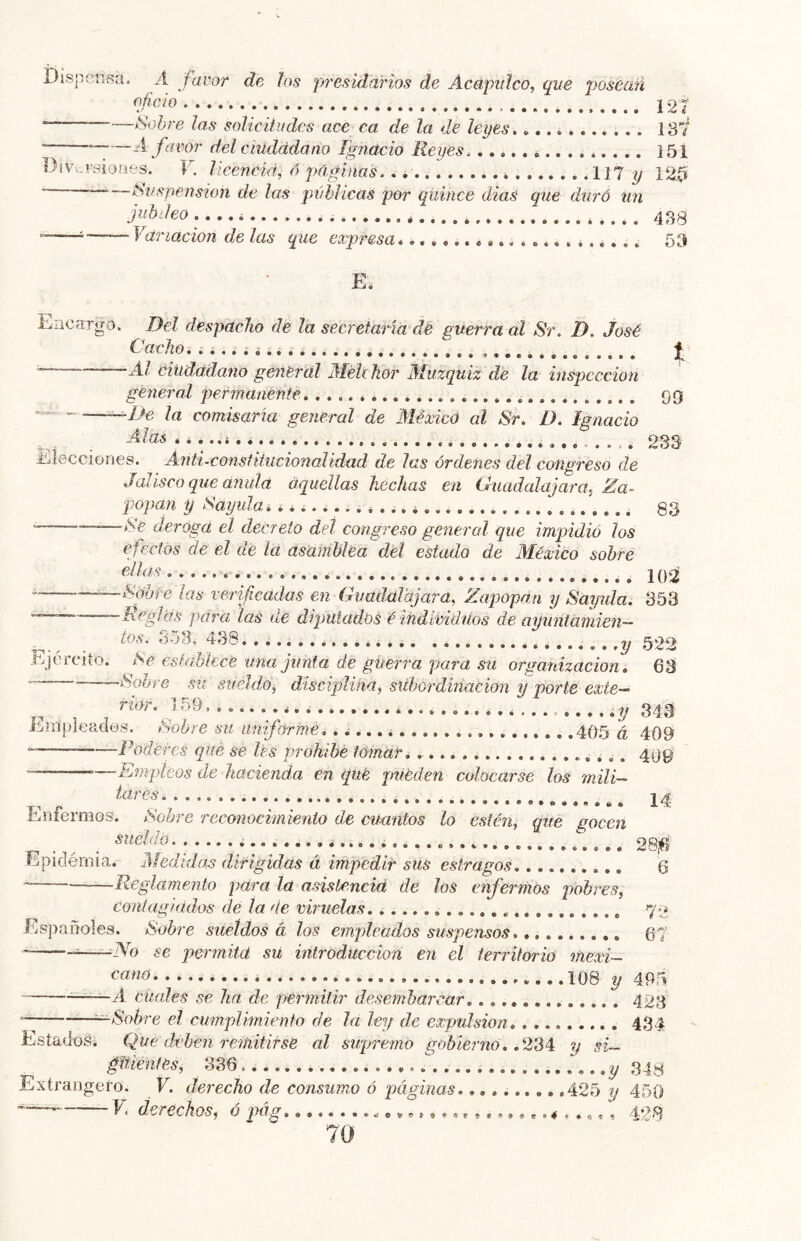 Dispensa, A favor de los presidarios de Acapidco, que posearí oficio ^ y 121 ——Sobre las solicitudes ace ca de la de leyes.. 137 • “--- A favor del ciudadano Ignacio Reyes 151 DiVv-vsioíies. V. licenciá, ó páginas. i 117 y 12^ *— — Síes pensión de las públicas por quince diae que duró tin jubileo .... i * 433 ~—i — Variación de las que expresa 53 E. Encargo. Del despacho de la secretaría de guerra al Sr. D. José Cacho, .i...i.. éiudádano general AlélcKor Aluzquiz de la inspección general permanente, 99 .^De la comisaria general de Méxicú al Sr. D. Ignacio ^ Alas 233 Elecciones. Anti.constiiucionalidad de las órdenes del congreso de Jalisco que anuid aquellas hechas en Guadalajara^ Za~ popan y Sayula,¿ 33 —deroga el decreto del congreso general que impidió los efectos de el de la asamblea del estado de Aléxico sobre U)Ú .^^Sóbre ¡as verificadas en Guadaldjara, Zapopan y Sayula, 353 “ Roglás para las de diputados é'individuos de ayuntániien~ ■ ^ 558,^438..........*..... .........3/522 Ejercito. Se establece una junta de guerra para su organización, 63 -Sobre su sueldo, disciplina, subordinación y porte exte- ^ 159,......,., ,,,,,y 343 j^mpleades. Sobre su uniforme,, ^,,, i 405 á 409 — Poderes ciue se les prohibé tomar,................... 499 limpíeos de hacienda en que pueden colocarse los mili- tares ............................. i a Eriíermos. Soore reconocimiento de cuantos lo estén, que gocen ^ ^ _ sueldo..,,.,,.,, ...... 28¡íI Epidémia. Aíedidas díf igideis á impedir sus estragos 6 ——Reglamento para la asistemeid de los enfermos pobres, conlag fados de la de viruelas 72 Españoles. Sobre sueldos á los empleados suspensos 67 '—-~^~—No se permita su introducción en el territorio mexi- ^««<5 108 y 495 —■■■ ' A cuales se ha de permitir desembarcar 423 —Sobre el cumplimiento de la ley de expulsión 434 Estadoái Que dji’hen remitirse al sujjremo gobierno, ,2’S4: y si— gltienfes, 336, ...y 34^ Extrangeí’o. V. derecho de consumo ó páginas..........425 y 450 ’ E (ieréchos^ o pág e»?.s..........4;,