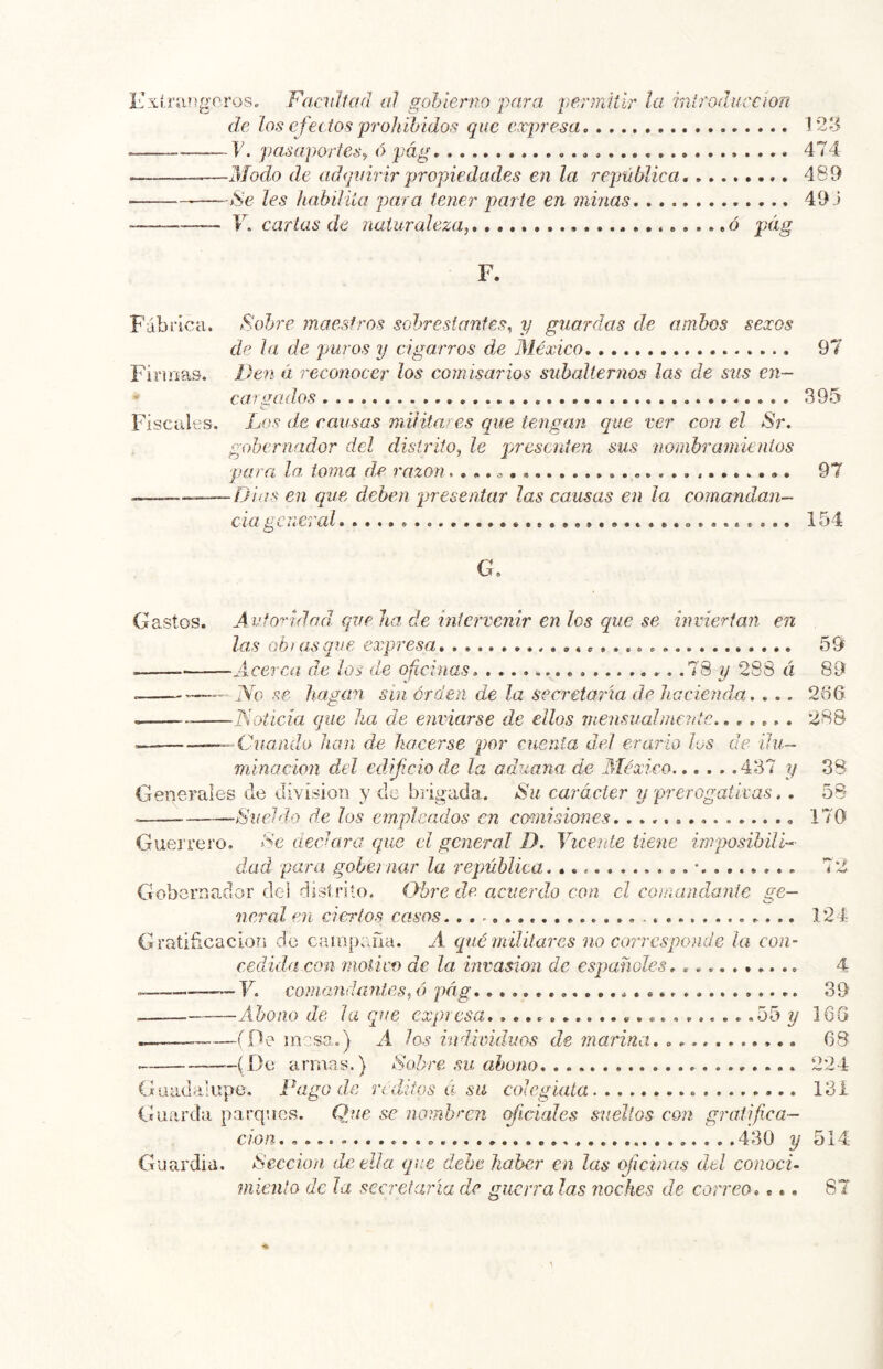 ÍLxlnuígcros. Facilitad al gobierno para penniür la mlroduccíon de los efectos prohibido,'^ que expresa 1’2íi V. pasaportes^ ó pág 474 Modo de ad<¡uirirpropiedades en la república. 489 —->Se les habiliia para tener parte en minas 49.5 17 cartas de naturaleza,. ó pág F. Fábrica. Fobre maestros sobrestantes, y guardas de ambos sexos de la de puros y cigarros de México 97 Firioas. Den á reconocer los comisarios subalternos las de sus en-  car.^ados 395 O Fiscales. Los de causas militares que tengan que ver con el Sr. gobernador del distrito, le presenten sus nombramientos para la, toma de razón.. 97 .—_— íjias en que deben presentar las causas en la comandan- c la c i .e í al áo 4 G. Gastos. A utoridad que ha. de intervenir en los que se inviertan en las oh lasque expresa 59 Acerca de los de oficinas. .l'Q y 28S á 89 .—— ÍYo se hagan sin orden de la secretaria de hacienda. . .. 236 Loticia que lia de enviarse de ellos mensuabnentc.. .,,, . 288 —‘■■Cuando han ds hacerse por cuenta del erario los de ilu- minación del edijiciode la aduana de Aléxico 437 y 38 Generales de división y de brigada. Su carácter y prerogaiívas.. 58 —Sueldo de los empicados en cmiisiones 170 Guerrero. Se declara que el general D. Vicente tiene imposibilL dad para gobernar la república. • 72 Gobernador dei dislriío. Obre de acuerdo con el comandante ge- neral en ciertos casos 124 Gratificación do cainpraia. A qué militares no coiTCsponde la con- cedida con motii'o de la invasión de españoles. .......... 4 V. comandantes, ó pág 39 Abono de la que expresa. .55 y 165 (De mese o) A los individuos de marina. 68 (De armas.) Sobre su abono 224 Guadalupe. Fago de reditos a su colegiata 13i Guarda parques. Que se nombren (Riciales sueltos con gratifica- ción...... 430 y 514 Guardia. Sección de til a que debe haber en las oficinas del conocí- míenlo de Ja secretaría de guerra las noches de correo..., 87