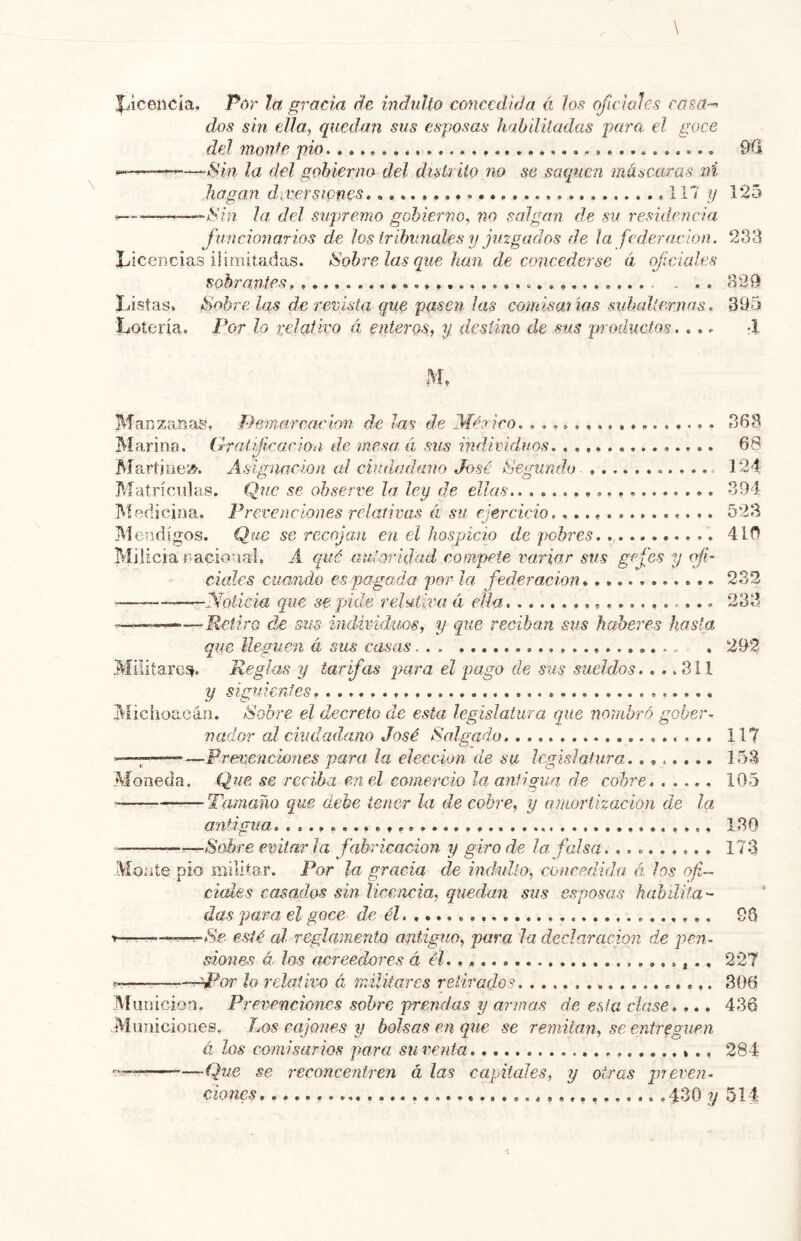 |jicencia. Por la gracia de indidto concedida á los oficiales casa-^ dos sin ella, quedan sus esposas habilitadas para el goce del molde pió 9ü —“Sin la del gobierno del distrito no se saquen máscaras ni llagan diversiones 117 ?/ 125 ^Sin la, del supremo gobierno, no salgan de su resuíencia funcionarios de los tribunales y juzgados de la federación. 233 Licencias ii imitadas. Sóbrelas que han de concederse á qjíciales sobrantes, . . 829 Listas, Sóbrelas de revista que pasen las comisaiias subalternas. 395 Lotería. Por lo relativo á enteros, y desiino de sus productos.... -I M. Manzanas, demarcación de las de Mérieo. ................. 363 Marina. Oralficacion de mesa á sus individuos. , , 68 Martinei^. Asignación al ciudadano José Segundo- 124: Matrículas. Que se observe la ley de ellas 394 Medicina. Prevenciones relativas á su ejercicio. 523 Mendigos. Que se recojan en el hospicio de pobres. ........... 410 Milicia racional. A qué auloiidad compete variar sus gcfes y ofi- ciales cuando es pagada por la federación 232 — ——Noticia que se pide relativa á ella 233 Retiro de sus individuos, y que reciban sus haberes hasta que lleguen á sus casas . 292 Militares^. Reglas y tarifas para el pago de sus sueldos. .. .311 y siguientes. Michoacáii. ééobre el decreto de esta legislatura que nombró gober- nador al ciudadano José Salgado. 117 —————Prevenciones para la elección de su Icsislatura........ 153 Moneda. Que se reciha en el comercio la antigua de cobre. ..... 105 -— —Tamaño que debe tener la de cobre, y araortizacion de la a7itigua. 130 --A ' Sobre evitar la fabricación y giro de la. falsa. 173 Monte pió militar. Por la gracia de indulto, concedida <i los of- ciales casados sin licencia, quedan sus esposas habilita^ das para el goce de él. 96 —-^-^Se esté aJ reglamento antiguo, para la declaración de pen- siones á los acreedores á él. »* • ^ 227 — Nb^or ¡o relativo á militares retirados 306 Munición. Prevenciones sobre prendas y armas de esta clase.... 436 -Municiones. Los cajones y bolsas en que se remitan, se entreguen á los coniisarios para su venta ., 284 —..Que se 7'econceritren á las capitales, y otras preven- ciones 430 y 514