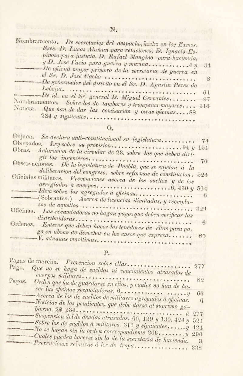 Nombramiento. De see.retarios del despacho, hecho en los Exmos. ¡Sves. D. Lucas Almnan para, relaciones, B. Ignacio Es< pinosa para justicia, D, Rafael Mangino para hacienda, y^ D. José Fació pa.ra guerra y marina .4 ?/ 34 — -—-iMojucial mayor primero déla secretaria de guerra en el Sr. D. José Cacho ....... o De gofmrmidor del distrito en el Sr. D, Agustín Perez de 'S'’- general D. IWiguel Cervantes 97 i%ombiamiemoa, Sobre los de lambones y trompetas mayores 11^ Aoíiua. Que han de dar las comisarías y otras oficinas 88 y sigaientes o, Onjaca, Se declara anti-consütucional su hsülatura 74 OUspados. Lep sobre su provisión l Obras. Aclaraeion de la circular de 23. sobre las di deben diri- gir los ingenieros. . Observaciones, Be. la legislatura de Vuehla, 's'e'¡tijiían' á '¡a eraao/i íZe/C0??^re50, sobre rfidrmas de constitución. 524- Ofímales müuar^,s Prevenciones acerca de los sueltos y délos a cuerpos 6, 430 ^ 514 sobre los agregadas á oficinas 6 i cíatela.) Acei ca de licencias ilimitadas, y reeinpla— zos de aquellos.,..,., 329 V nemas. Las recaudadoras no hagan pagos que deben verificar las   distribuidoras T.. .. , ' Ordenes. .Enteros que deben hacer los tenedores de 'eUm pampa- go en abono de derechos en los casos que expresa,...... 89 • \, aaiiauas maritimas, F. Fagas do marcha. Prevención sobre ellas 977- fago. Que no se haga de sueldos ni vencimientim atras¡,do¡ Pagos, ^^rden yue ha de guardarse las oficinas recaudad,oras. Q \ —c/e los de sueldos de. militares agregados á oficinas. (i juncias de los vendientes, que dehe darse al supremo «o~ terao. 28 2.34 —fifipenfion del de deudas atrasadas, OO, 129 v 130.4*04./ ío 7 ZZv P *  militares .311 y siguientes... ...í 424 Prevenaanes relativas á los de tropa... 2‘’8